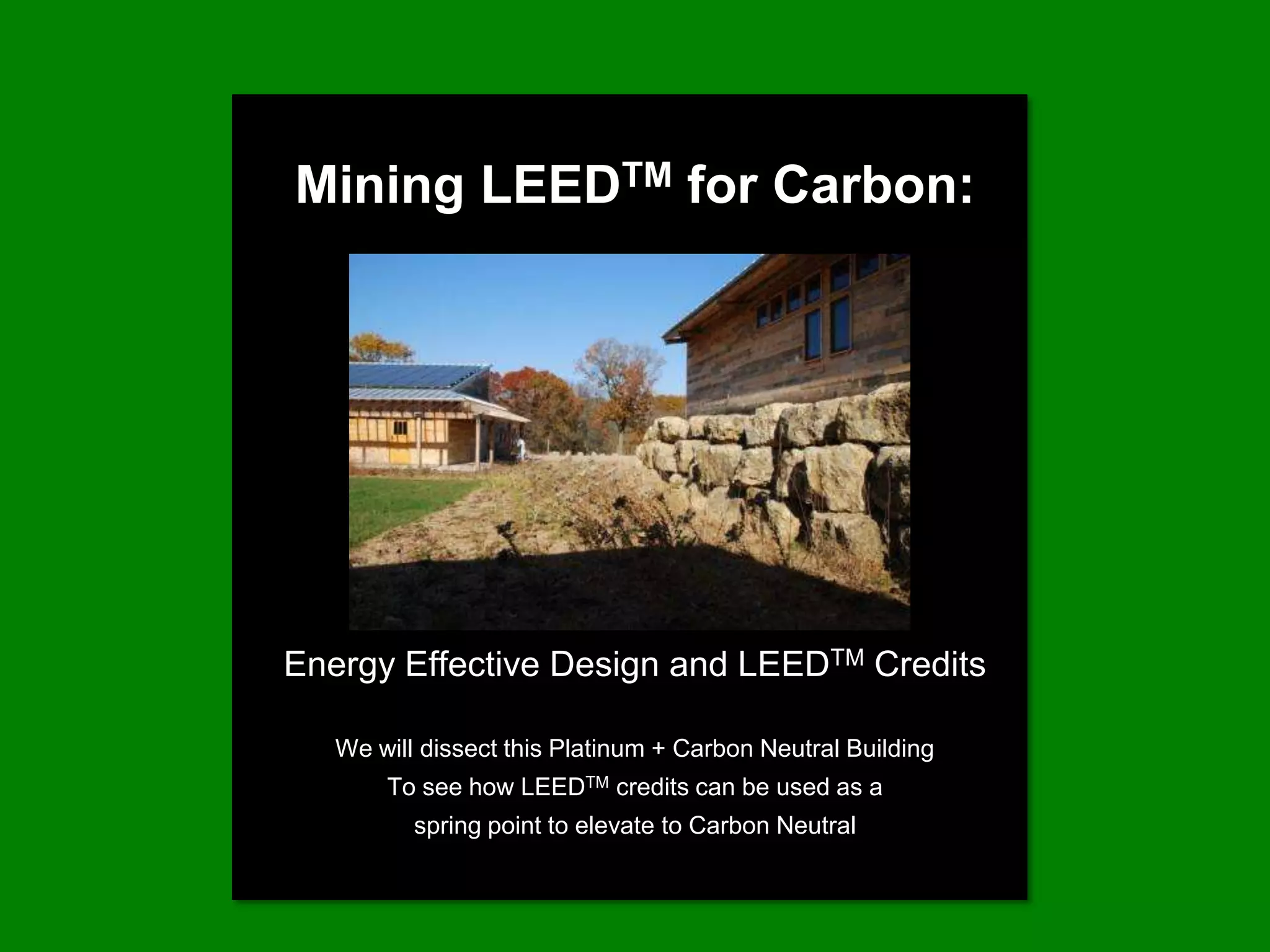 Mining LEEDTM for Carbon:




Energy Effective Design and LEEDTM Credits

   We will dissect this Platinum + Carbon Neutral Building
       To see how LEEDTM credits can be used as a
          spring point to elevate to Carbon Neutral
 