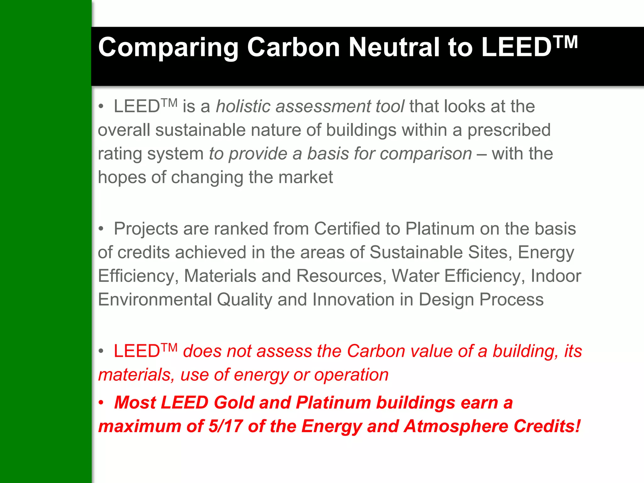 Comparing Carbon Neutral to LEEDTM

• LEEDTM is a holistic assessment tool that looks at the
overall sustainable nature of buildings within a prescribed
rating system to provide a basis for comparison – with the
hopes of changing the market

• Projects are ranked from Certified to Platinum on the basis
of credits achieved in the areas of Sustainable Sites, Energy
Efficiency, Materials and Resources, Water Efficiency, Indoor
Environmental Quality and Innovation in Design Process

• LEEDTM does not assess the Carbon value of a building, its
materials, use of energy or operation
• Most LEED Gold and Platinum buildings earn a
maximum of 5/17 of the Energy and Atmosphere Credits!
 