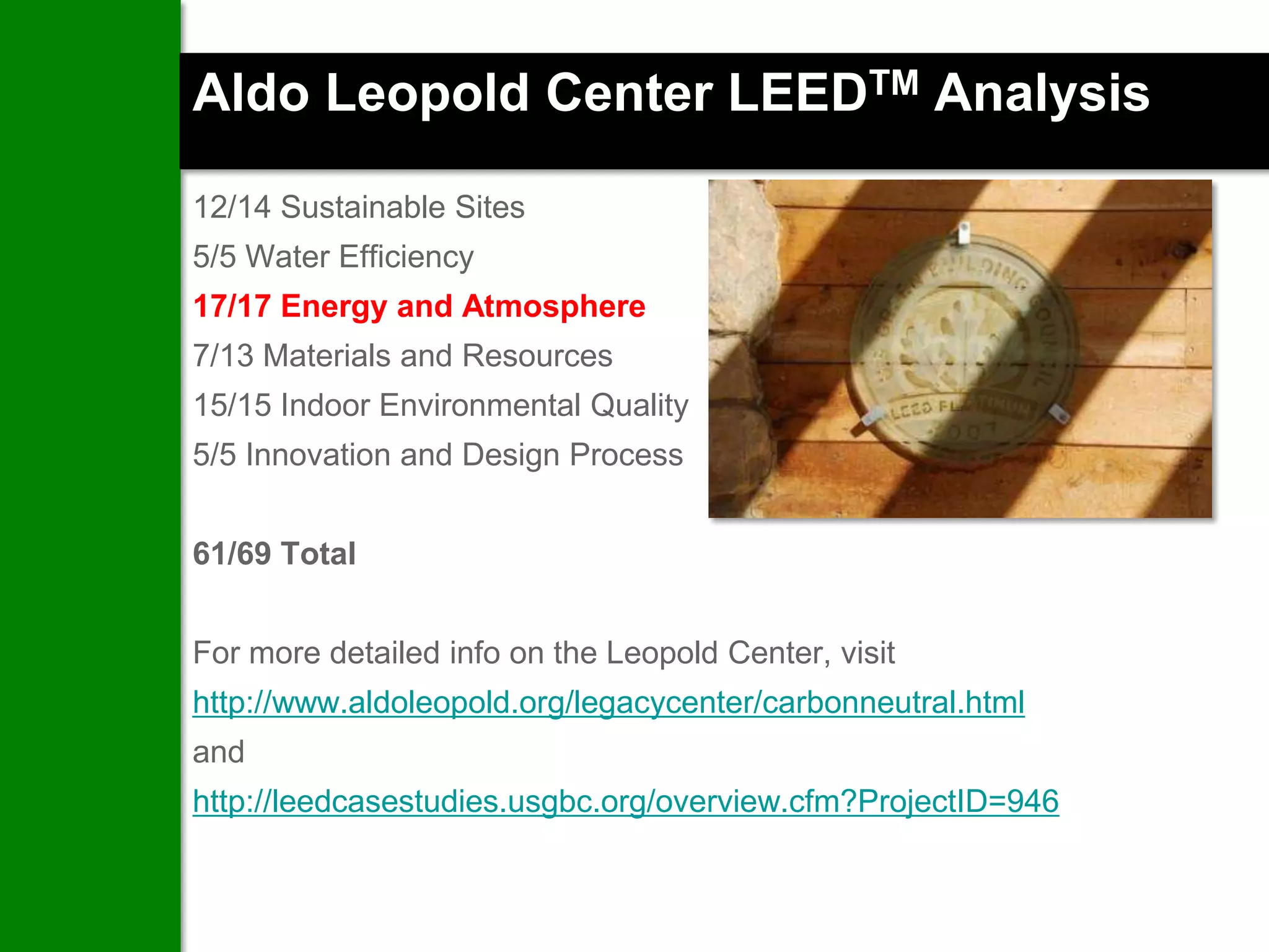Aldo Leopold Center LEEDTM Analysis

12/14 Sustainable Sites
5/5 Water Efficiency
17/17 Energy and Atmosphere
7/13 Materials and Resources
15/15 Indoor Environmental Quality
5/5 Innovation and Design Process


61/69 Total


For more detailed info on the Leopold Center, visit
http://www.aldoleopold.org/legacycenter/carbonneutral.html
and
http://leedcasestudies.usgbc.org/overview.cfm?ProjectID=946
 