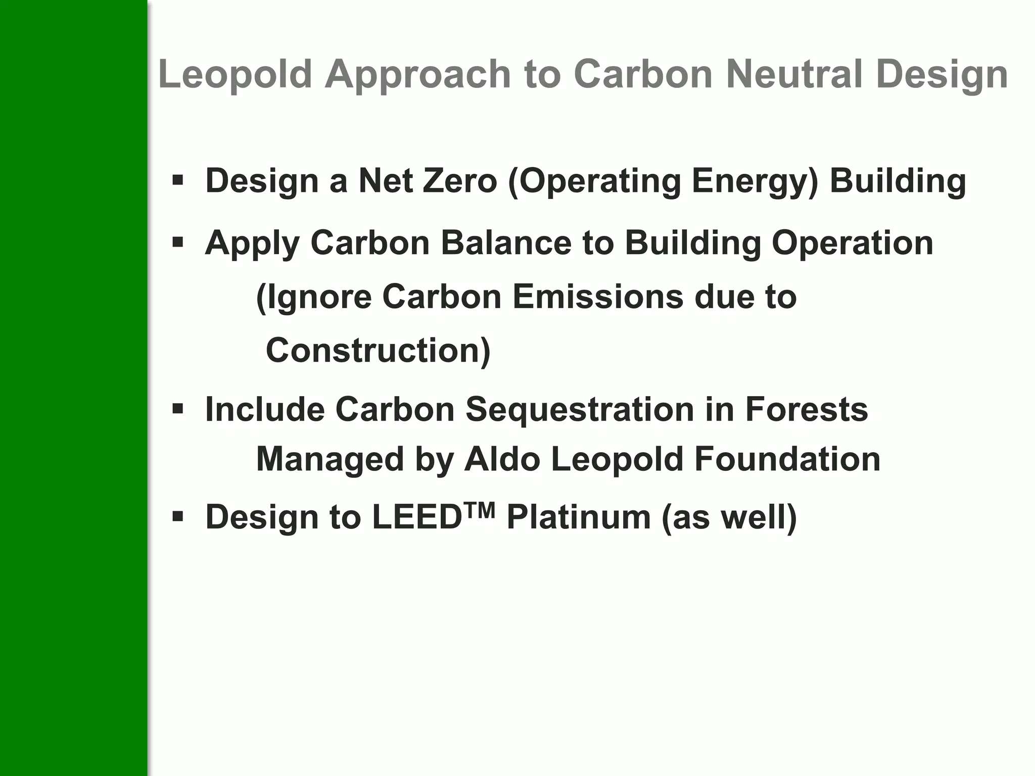 Leopold Approach to Carbon Neutral Design

 Design a Net Zero (Operating Energy) Building
 Apply Carbon Balance to Building Operation
     (Ignore Carbon Emissions due to
     Construction)
 Include Carbon Sequestration in Forests
     Managed by Aldo Leopold Foundation
 Design to LEEDTM Platinum (as well)
 