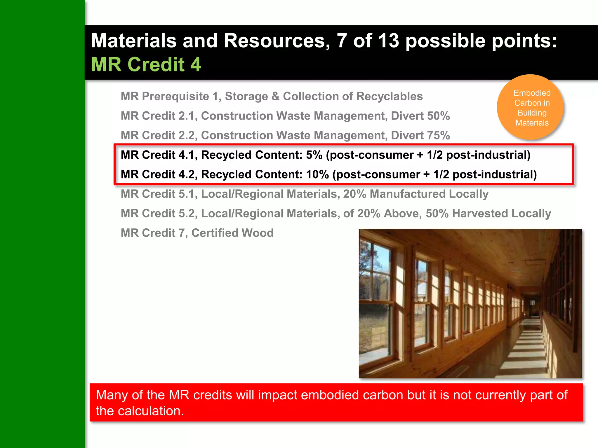 Materials and Resources, 7 of 13 possible points:
MR Credit 4
                                                                         Embodied
    MR Prerequisite 1, Storage & Collection of Recyclables               Carbon in
    MR Credit 2.1, Construction Waste Management, Divert 50%              Building
                                                                         Materials
    MR Credit 2.2, Construction Waste Management, Divert 75%
    MR Credit 4.1, Recycled Content: 5% (post-consumer + 1/2 post-industrial)
    MR Credit 4.2, Recycled Content: 10% (post-consumer + 1/2 post-industrial)
    MR Credit 5.1, Local/Regional Materials, 20% Manufactured Locally
    MR Credit 5.2, Local/Regional Materials, of 20% Above, 50% Harvested Locally
    MR Credit 7, Certified Wood




Many of the MR credits will impact embodied carbon but it is not currently part of
the calculation.
 