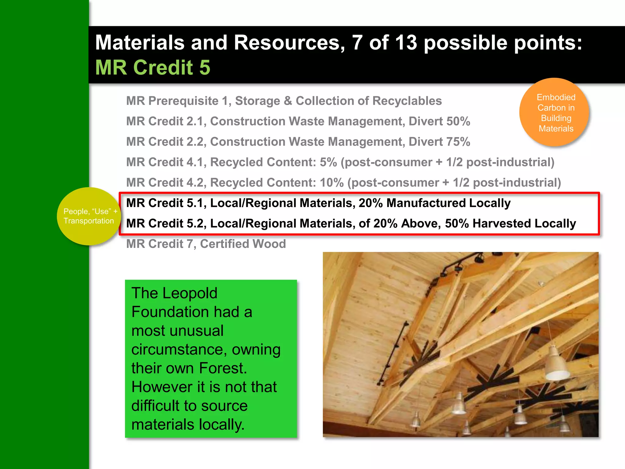 Materials and Resources, 7 of 13 possible points:
        MR Credit 5
                                                                                       Embodied
                  MR Prerequisite 1, Storage & Collection of Recyclables               Carbon in
                  MR Credit 2.1, Construction Waste Management, Divert 50%              Building
                                                                                       Materials
                  MR Credit 2.2, Construction Waste Management, Divert 75%
                  MR Credit 4.1, Recycled Content: 5% (post-consumer + 1/2 post-industrial)
                  MR Credit 4.2, Recycled Content: 10% (post-consumer + 1/2 post-industrial)
                  MR Credit 5.1, Local/Regional Materials, 20% Manufactured Locally
People, “Use” +
Transportation
                  MR Credit 5.2, Local/Regional Materials, of 20% Above, 50% Harvested Locally
                  MR Credit 7, Certified Wood



                  The Leopold
                  Foundation had a
                  most unusual
                  circumstance, owning
                  their own Forest.
                  However it is not that
                  difficult to source
                  materials locally.
 