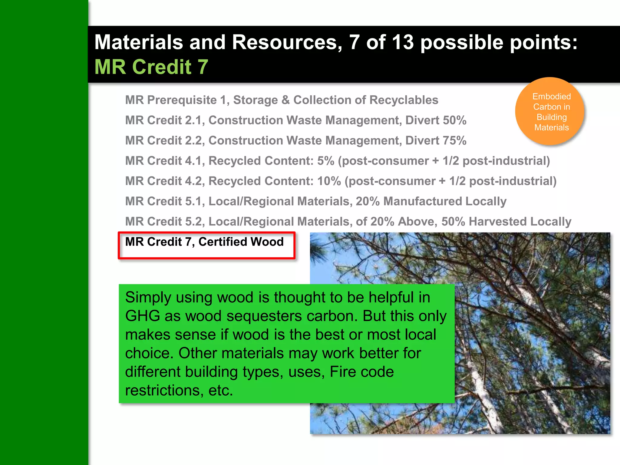 Materials and Resources, 7 of 13 possible points:
MR Credit 7
                                                                        Embodied
   MR Prerequisite 1, Storage & Collection of Recyclables               Carbon in
   MR Credit 2.1, Construction Waste Management, Divert 50%              Building
                                                                        Materials
   MR Credit 2.2, Construction Waste Management, Divert 75%
   MR Credit 4.1, Recycled Content: 5% (post-consumer + 1/2 post-industrial)
   MR Credit 4.2, Recycled Content: 10% (post-consumer + 1/2 post-industrial)
   MR Credit 5.1, Local/Regional Materials, 20% Manufactured Locally
   MR Credit 5.2, Local/Regional Materials, of 20% Above, 50% Harvested Locally
   MR Credit 7, Certified Wood



   Simply using wood is thought to be helpful in
   GHG as wood sequesters carbon. But this only
   makes sense if wood is the best or most local
   choice. Other materials may work better for
   different building types, uses, Fire code
   restrictions, etc.
 