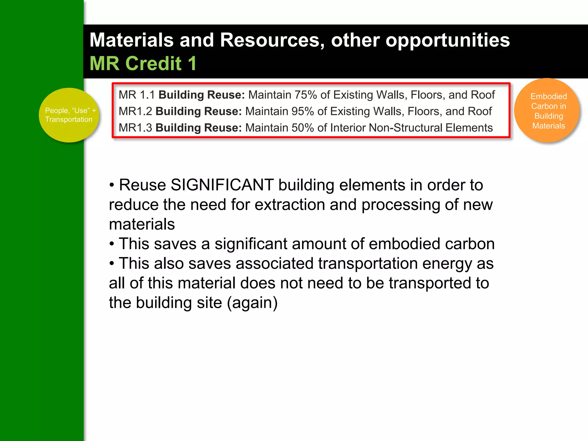 Materials and Resources, other opportunities
            MR Credit 1
                   MR 1.1 Building Reuse: Maintain 75% of Existing Walls, Floors, and Roof   Embodied
                                                                                             Carbon in
People, “Use” +    MR1.2 Building Reuse: Maintain 95% of Existing Walls, Floors, and Roof
Transportation                                                                                Building
                   MR1.3 Building Reuse: Maintain 50% of Interior Non-Structural Elements    Materials




                  • Reuse SIGNIFICANT building elements in order to
                  reduce the need for extraction and processing of new
                  materials
                  • This saves a significant amount of embodied carbon
                  • This also saves associated transportation energy as
                  all of this material does not need to be transported to
                  the building site (again)
 