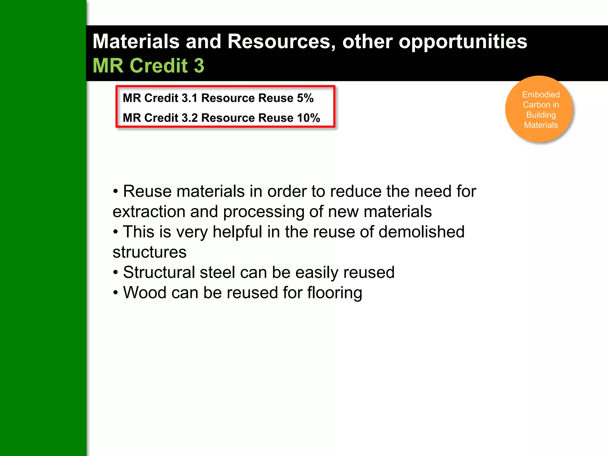 Materials and Resources, other opportunities
MR Credit 3
                                                      Embodied
   MR Credit 3.1 Resource Reuse 5%                    Carbon in
   MR Credit 3.2 Resource Reuse 10%                    Building
                                                      Materials




  • Reuse materials in order to reduce the need for
  extraction and processing of new materials
  • This is very helpful in the reuse of demolished
  structures
  • Structural steel can be easily reused
  • Wood can be reused for flooring
 