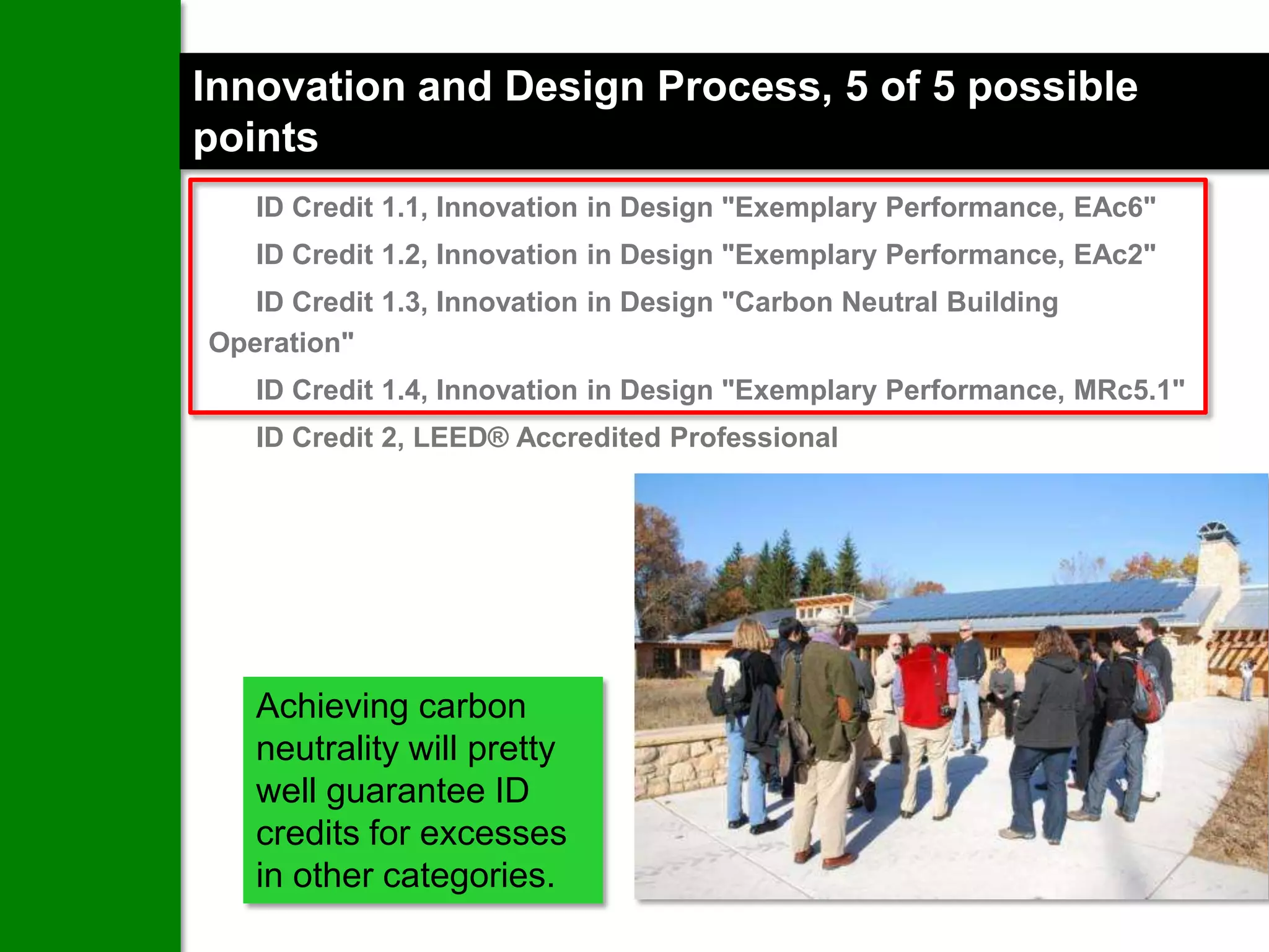 Innovation and Design Process, 5 of 5 possible
points
   ID Credit 1.1, Innovation in Design "Exemplary Performance, EAc6"
   ID Credit 1.2, Innovation in Design "Exemplary Performance, EAc2"
   ID Credit 1.3, Innovation in Design "Carbon Neutral Building
Operation"
   ID Credit 1.4, Innovation in Design "Exemplary Performance, MRc5.1"
   ID Credit 2, LEED® Accredited Professional




   Achieving carbon
   neutrality will pretty
   well guarantee ID
   credits for excesses
   in other categories.
 