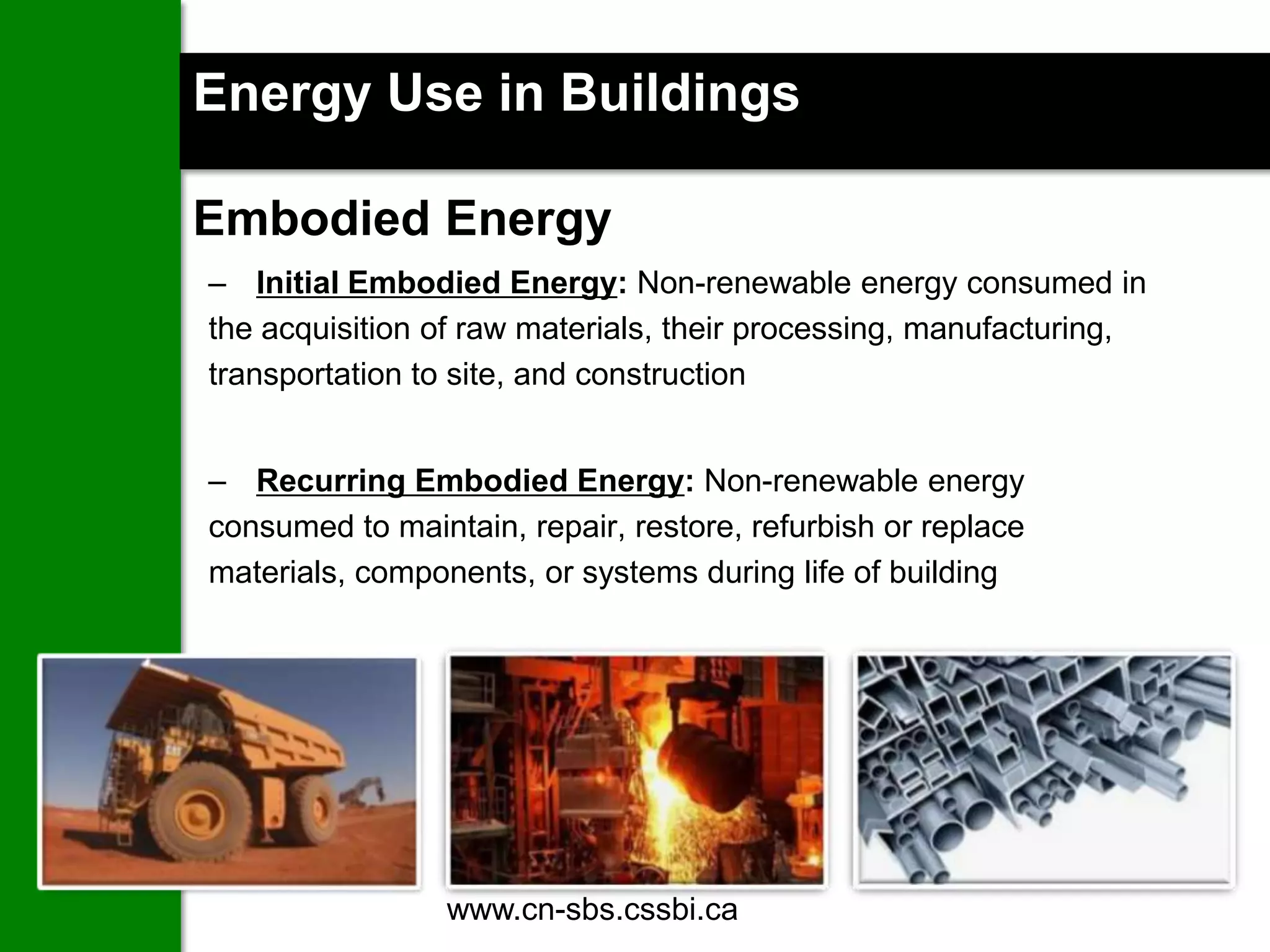 Energy Use in Buildings

Embodied Energy
– Initial Embodied Energy: Non-renewable energy consumed in
the acquisition of raw materials, their processing, manufacturing,
transportation to site, and construction


– Recurring Embodied Energy: Non-renewable energy
consumed to maintain, repair, restore, refurbish or replace
materials, components, or systems during life of building




                 www.cn-sbs.cssbi.ca               16
 