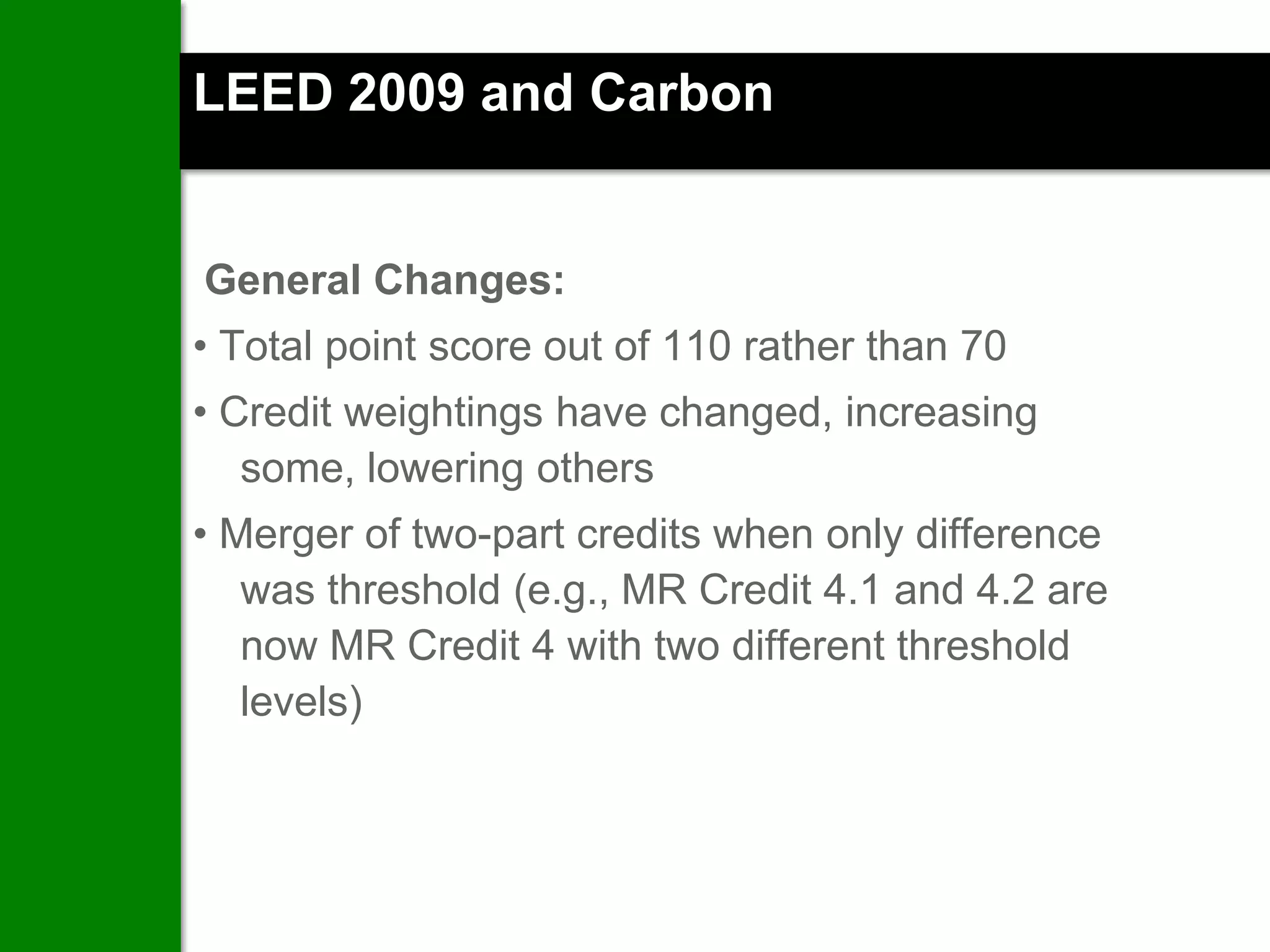 LEED 2009 and Carbon


General Changes:
• Total point score out of 110 rather than 70
• Credit weightings have changed, increasing
   some, lowering others
• Merger of two-part credits when only difference
   was threshold (e.g., MR Credit 4.1 and 4.2 are
   now MR Credit 4 with two different threshold
   levels)
 
