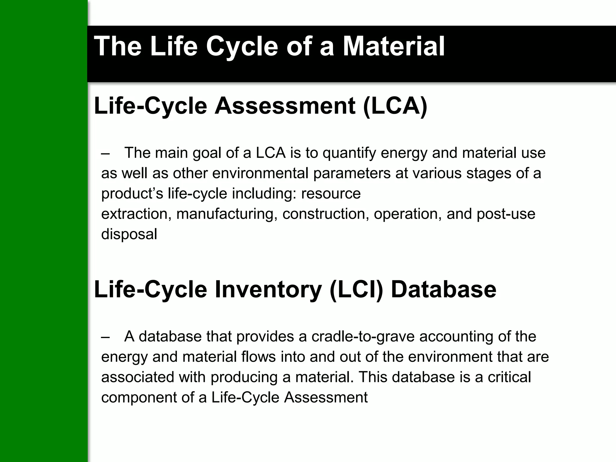 The Life Cycle of a Material

Life-Cycle Assessment (LCA)
– The main goal of a LCA is to quantify energy and material use
as well as other environmental parameters at various stages of a
product’s life-cycle including: resource
extraction, manufacturing, construction, operation, and post-use
disposal


Life-Cycle Inventory (LCI) Database
– A database that provides a cradle-to-grave accounting of the
energy and material flows into and out of the environment that are
associated with producing a material. This database is a critical
component of a Life-Cycle Assessment

                 www.cn-sbs.cssbi.ca               19
 
