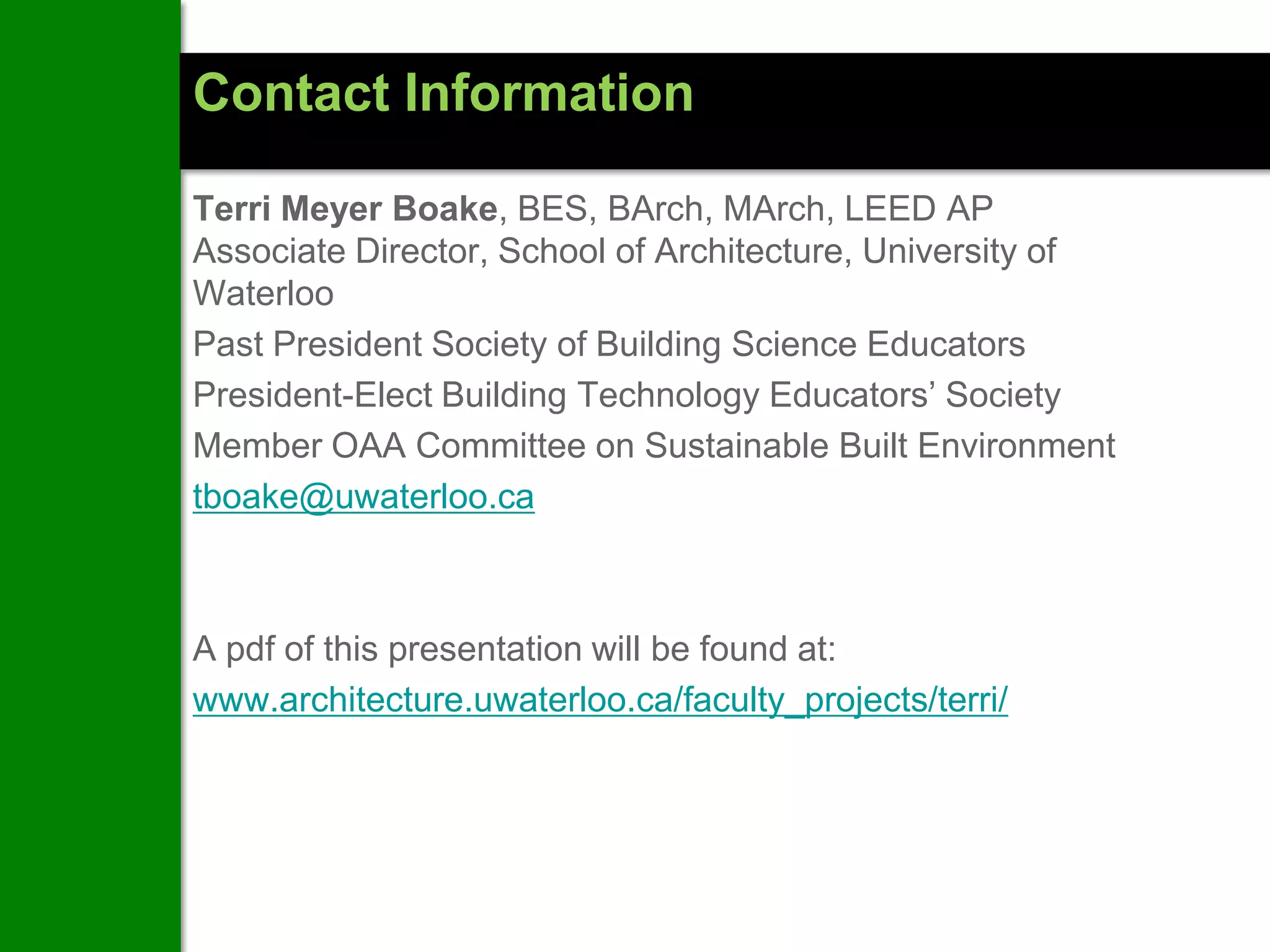 Contact Information

Terri Meyer Boake, BES, BArch, MArch, LEED AP
Associate Director, School of Architecture, University of
Waterloo
Past President Society of Building Science Educators
President-Elect Building Technology Educators’ Society
Member OAA Committee on Sustainable Built Environment
tboake@uwaterloo.ca



A pdf of this presentation will be found at:
www.architecture.uwaterloo.ca/faculty_projects/terri/
 