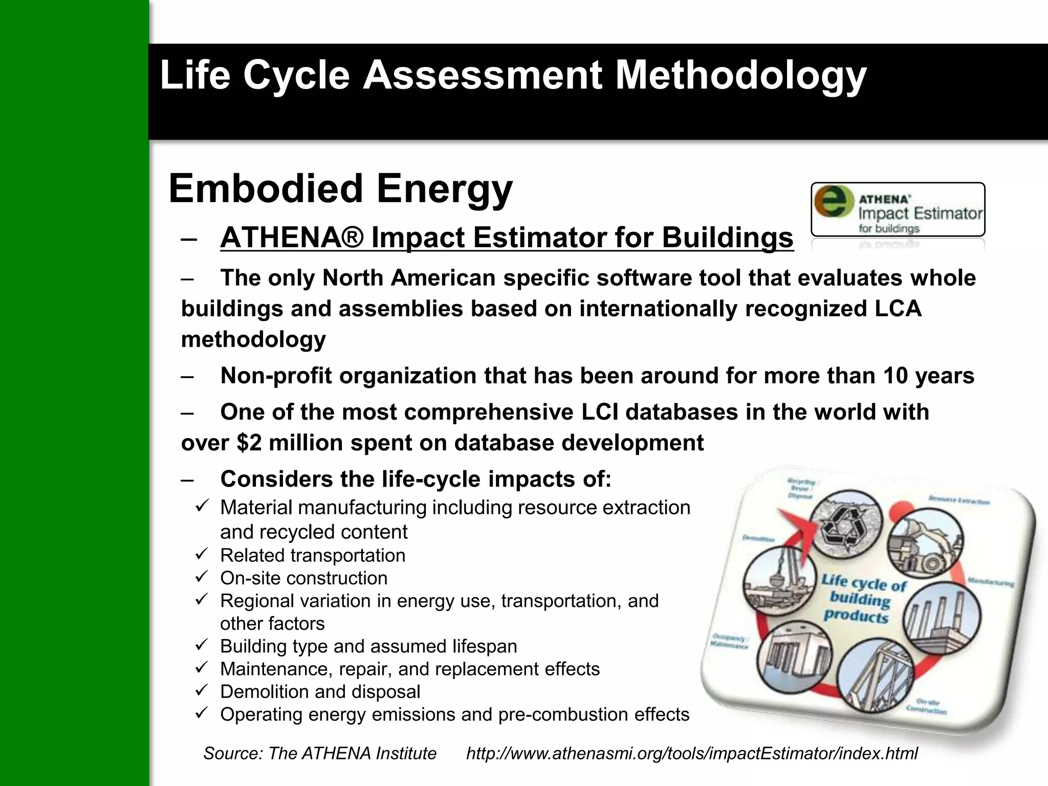 Life Cycle Assessment Methodology

Embodied Energy
 – ATHENA® Impact Estimator for Buildings
 – The only North American specific software tool that evaluates whole
 buildings and assemblies based on internationally recognized LCA
 methodology
 –     Non-profit organization that has been around for more than 10 years
 – One of the most comprehensive LCI databases in the world with
 over $2 million spent on database development
 –     Considers the life-cycle impacts of:
      Material manufacturing including resource extraction
       and recycled content
      Related transportation
      On-site construction
      Regional variation in energy use, transportation, and
       other factors
      Building type and assumed lifespan
      Maintenance, repair, and replacement effects
      Demolition and disposal
      Operating energy emissions and pre-combustion effects

     Source: The ATHENA Institute
                                                                         20
                                    http://www.athenasmi.org/tools/impactEstimator/index.html
 