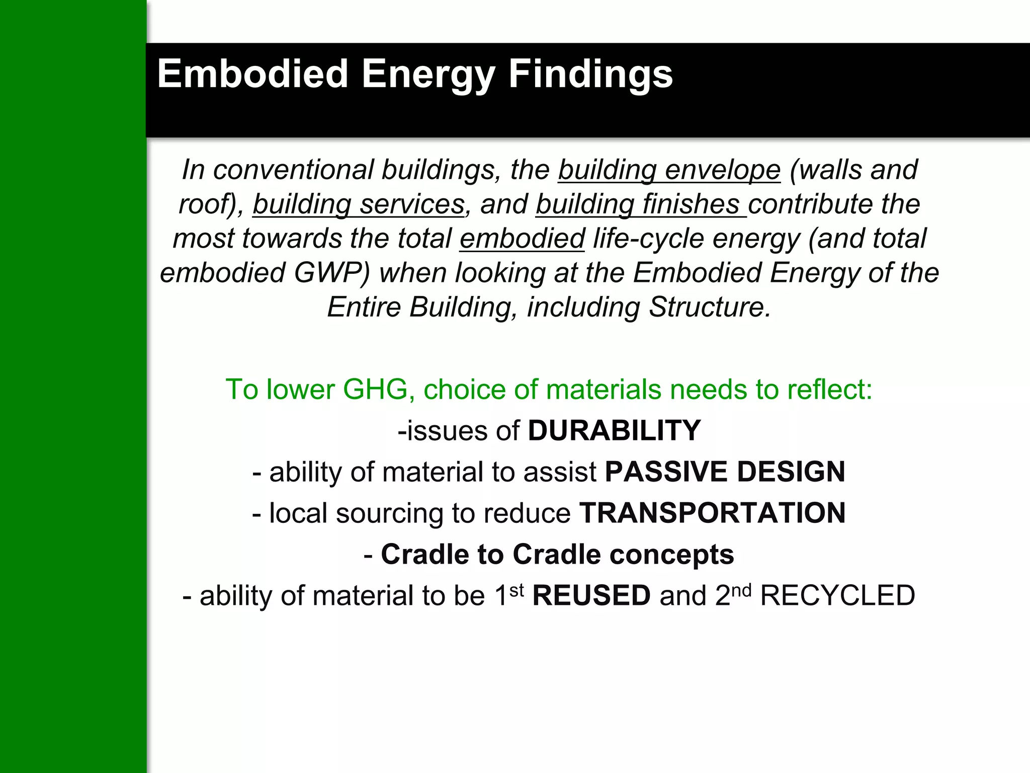 Embodied Energy Findings

 In conventional buildings, the building envelope (walls and
 roof), building services, and building finishes contribute the
 most towards the total embodied life-cycle energy (and total
embodied GWP) when looking at the Embodied Energy of the
              Entire Building, including Structure.

     To lower GHG, choice of materials needs to reflect:
                      -issues of DURABILITY
        - ability of material to assist PASSIVE DESIGN
        - local sourcing to reduce TRANSPORTATION
                   - Cradle to Cradle concepts
 - ability of material to be 1st REUSED and 2nd RECYCLED
 