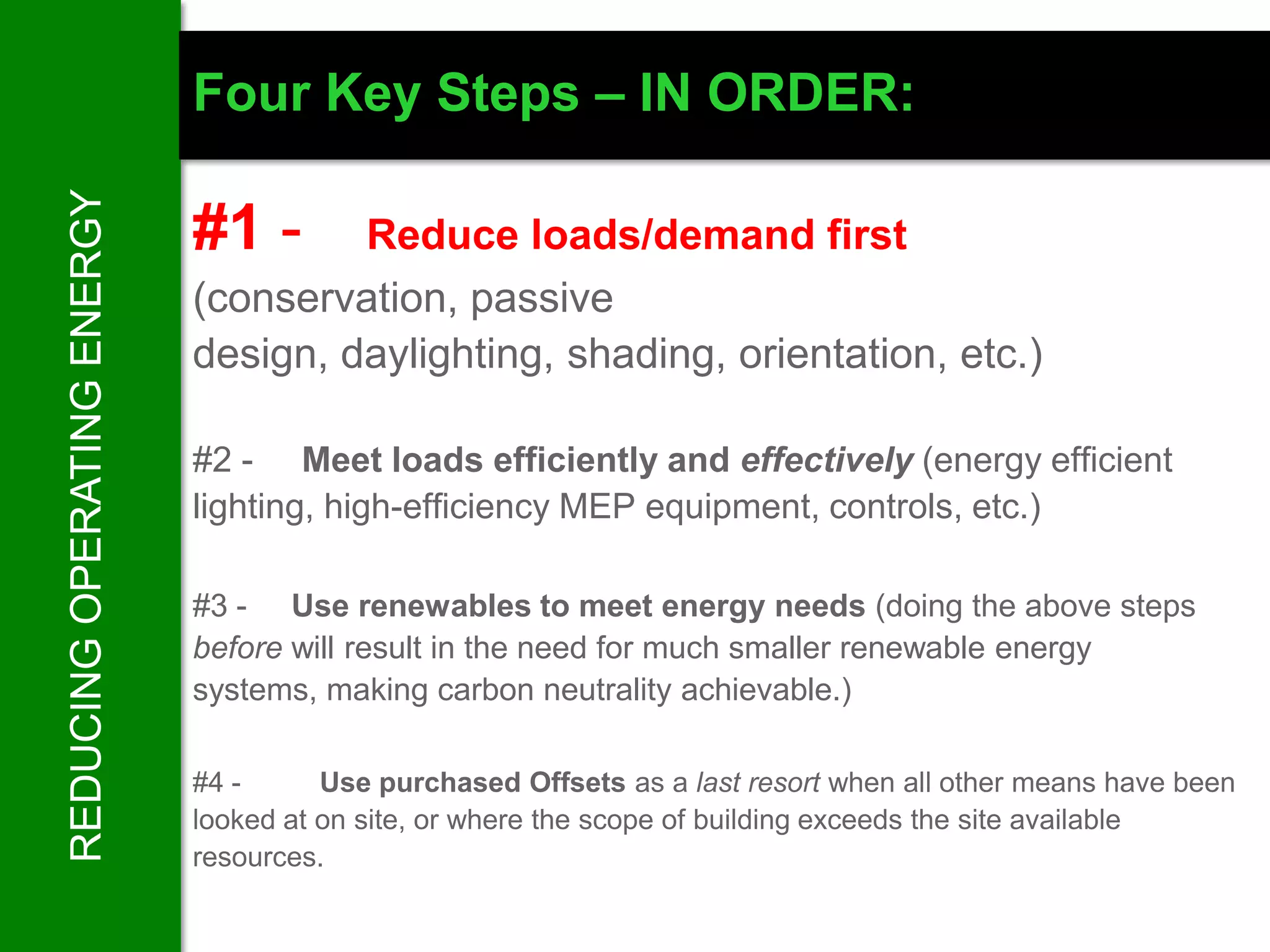 REDUCING OPERATING ENERGY   Four Key Steps – IN ORDER:

                            #1 -     Reduce loads/demand first
                            (conservation, passive
                            design, daylighting, shading, orientation, etc.)

                            #2 - Meet loads efficiently and effectively (energy efficient
                            lighting, high-efficiency MEP equipment, controls, etc.)

                            #3 - Use renewables to meet energy needs (doing the above steps
                            before will result in the need for much smaller renewable energy
                            systems, making carbon neutrality achievable.)

                            #4 -      Use purchased Offsets as a last resort when all other means have been
                            looked at on site, or where the scope of building exceeds the site available
                            resources.
 