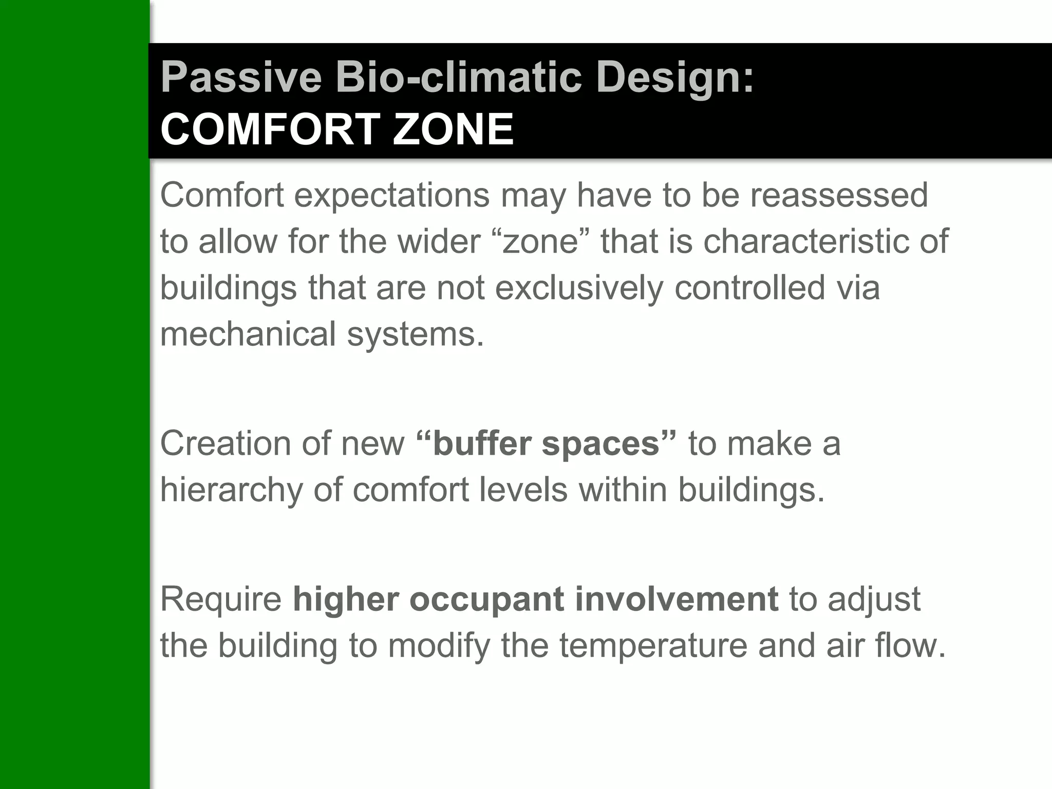 Passive Bio-climatic Design:
COMFORT ZONE
Comfort expectations may have to be reassessed
to allow for the wider “zone” that is characteristic of
buildings that are not exclusively controlled via
mechanical systems.


Creation of new “buffer spaces” to make a
hierarchy of comfort levels within buildings.


Require higher occupant involvement to adjust
the building to modify the temperature and air flow.
 