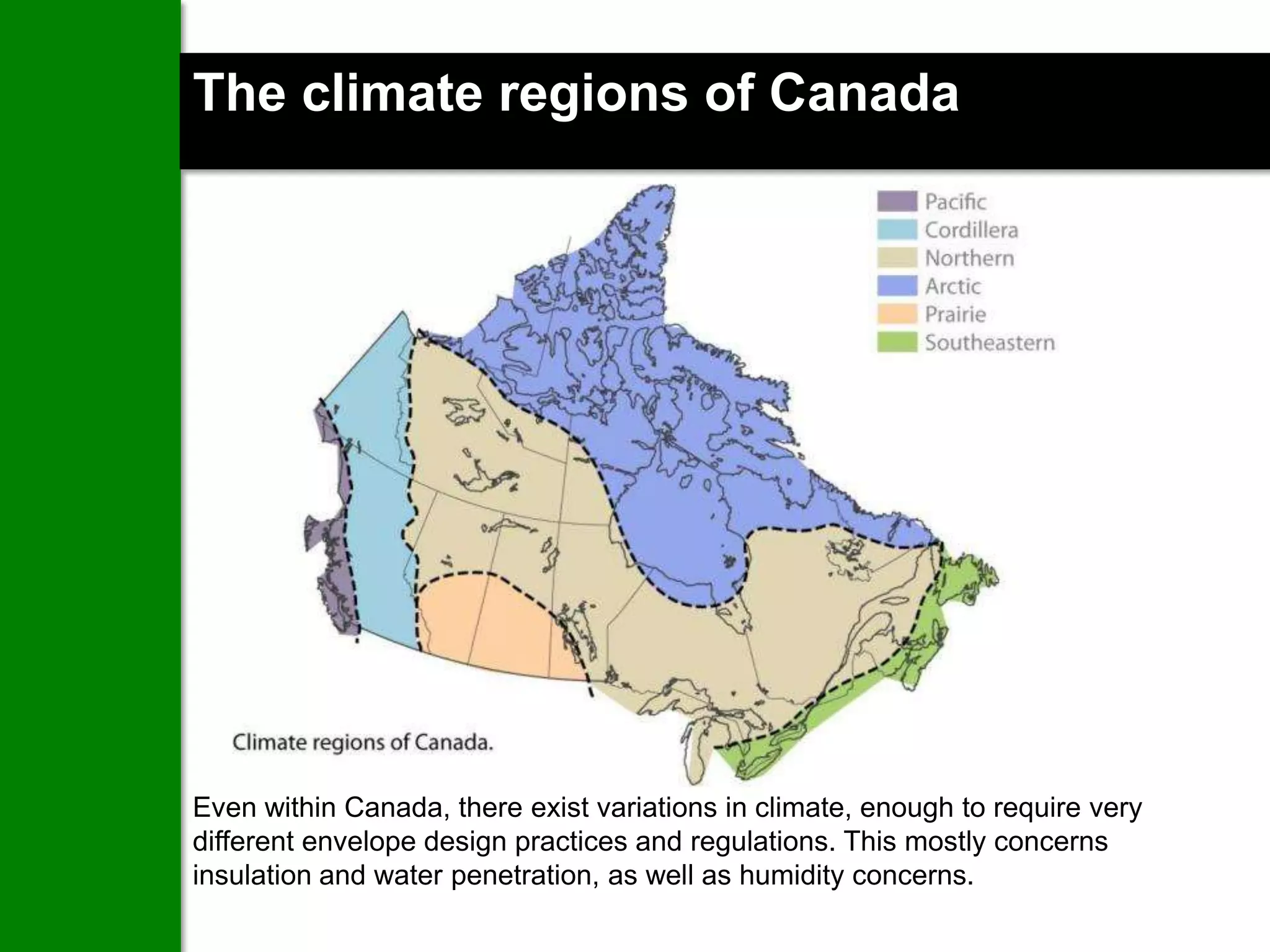 The climate regions of Canada




Even within Canada, there exist variations in climate, enough to require very
different envelope design practices and regulations. This mostly concerns
insulation and water penetration, as well as humidity concerns.
 