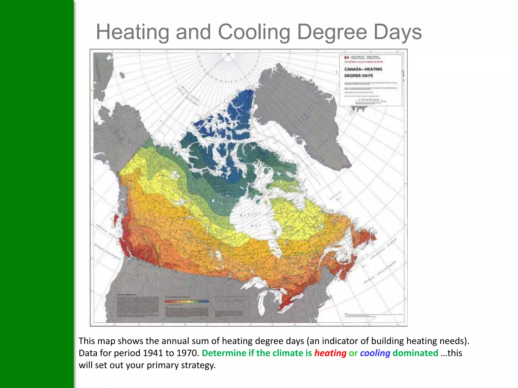 Heating and Cooling Degree Days




This map shows the annual sum of heating degree days (an indicator of building heating needs).
Data for period 1941 to 1970. Determine if the climate is heating or cooling dominated …this
will set out your primary strategy.
 