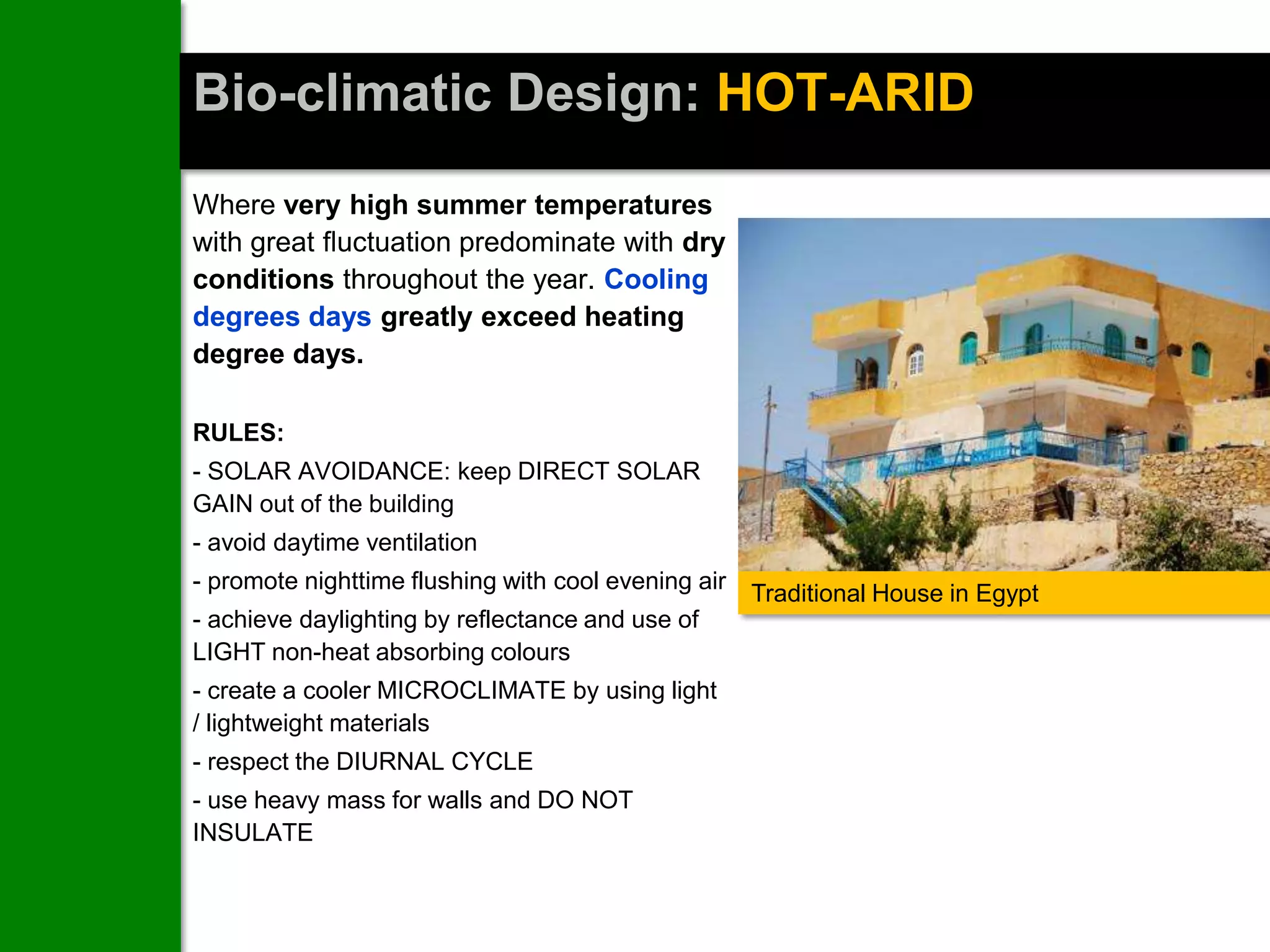 Bio-climatic Design: HOT-ARID
Where very high summer temperatures
with great fluctuation predominate with dry
conditions throughout the year. Cooling
degrees days greatly exceed heating
degree days.

RULES:
- SOLAR AVOIDANCE: keep DIRECT SOLAR
GAIN out of the building
- avoid daytime ventilation
- promote nighttime flushing with cool evening air
                                                     Traditional House in Egypt
- achieve daylighting by reflectance and use of
LIGHT non-heat absorbing colours
- create a cooler MICROCLIMATE by using light
/ lightweight materials
- respect the DIURNAL CYCLE
- use heavy mass for walls and DO NOT
INSULATE
 