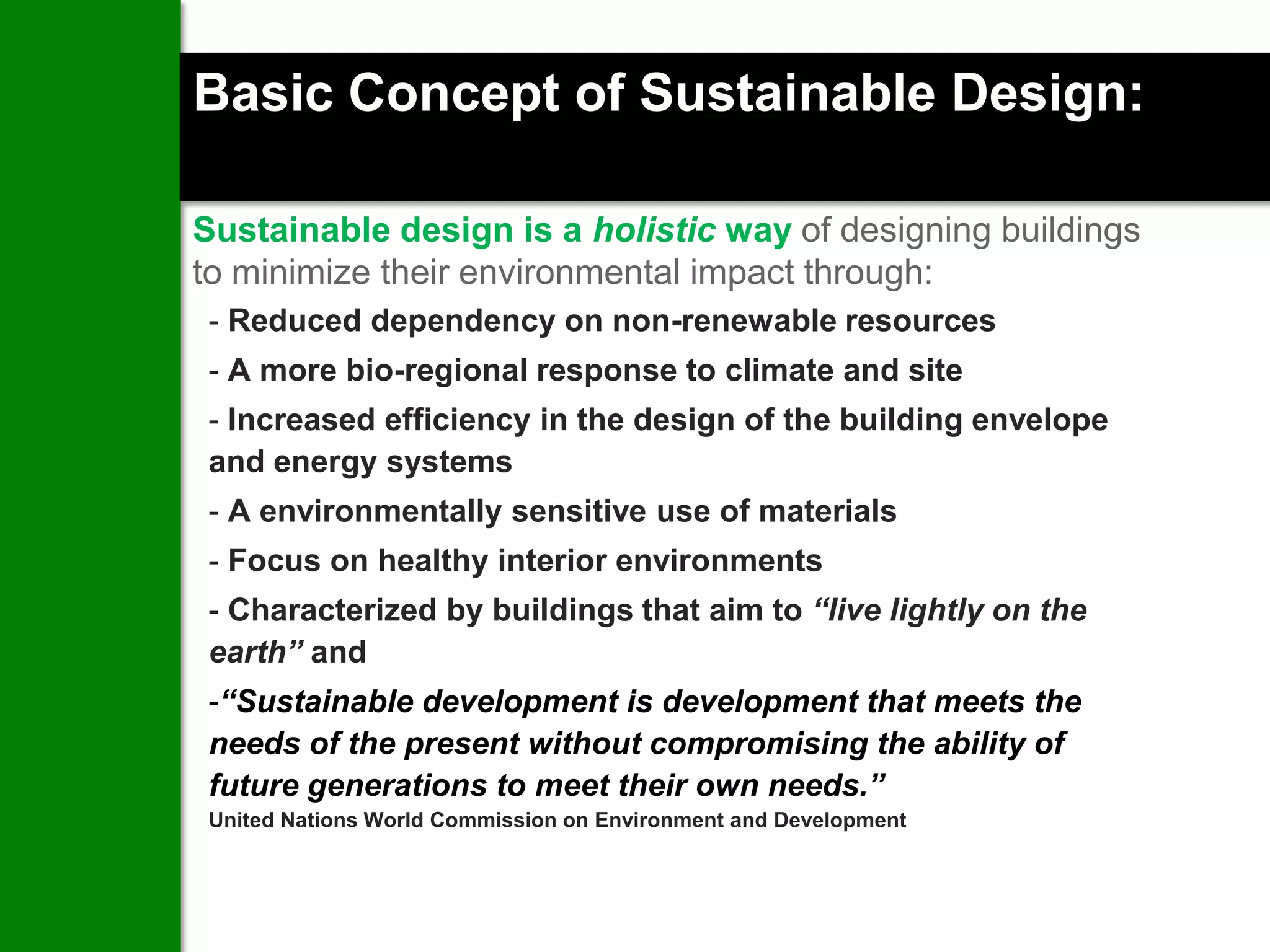Basic Concept of Sustainable Design:

Sustainable design is a holistic way of designing buildings
to minimize their environmental impact through:
- Reduced dependency on non-renewable resources
- A more bio-regional response to climate and site
- Increased efficiency in the design of the building envelope
and energy systems
- A environmentally sensitive use of materials
- Focus on healthy interior environments
- Characterized by buildings that aim to “live lightly on the
earth” and
-“Sustainable development is development that meets the
needs of the present without compromising the ability of
future generations to meet their own needs.”
United Nations World Commission on Environment and Development
 