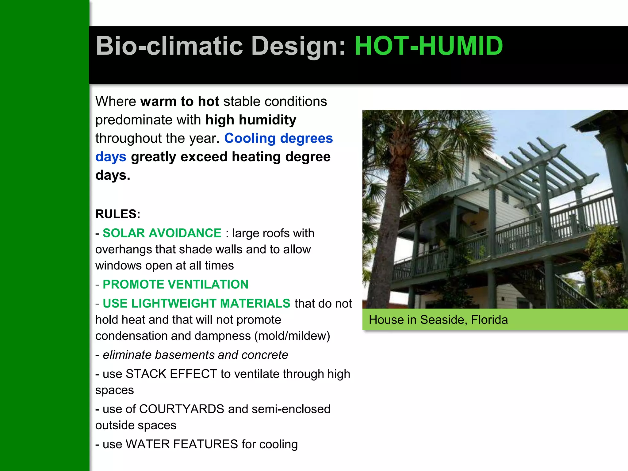Bio-climatic Design: HOT-HUMID
Where warm to hot stable conditions
predominate with high humidity
throughout the year. Cooling degrees
days greatly exceed heating degree
days.

RULES:
- SOLAR AVOIDANCE : large roofs with
overhangs that shade walls and to allow
windows open at all times
- PROMOTE VENTILATION
- USE LIGHTWEIGHT MATERIALS that do not
hold heat and that will not promote            House in Seaside, Florida
condensation and dampness (mold/mildew)
- eliminate basements and concrete
- use STACK EFFECT to ventilate through high
spaces
- use of COURTYARDS and semi-enclosed
outside spaces
- use WATER FEATURES for cooling
 