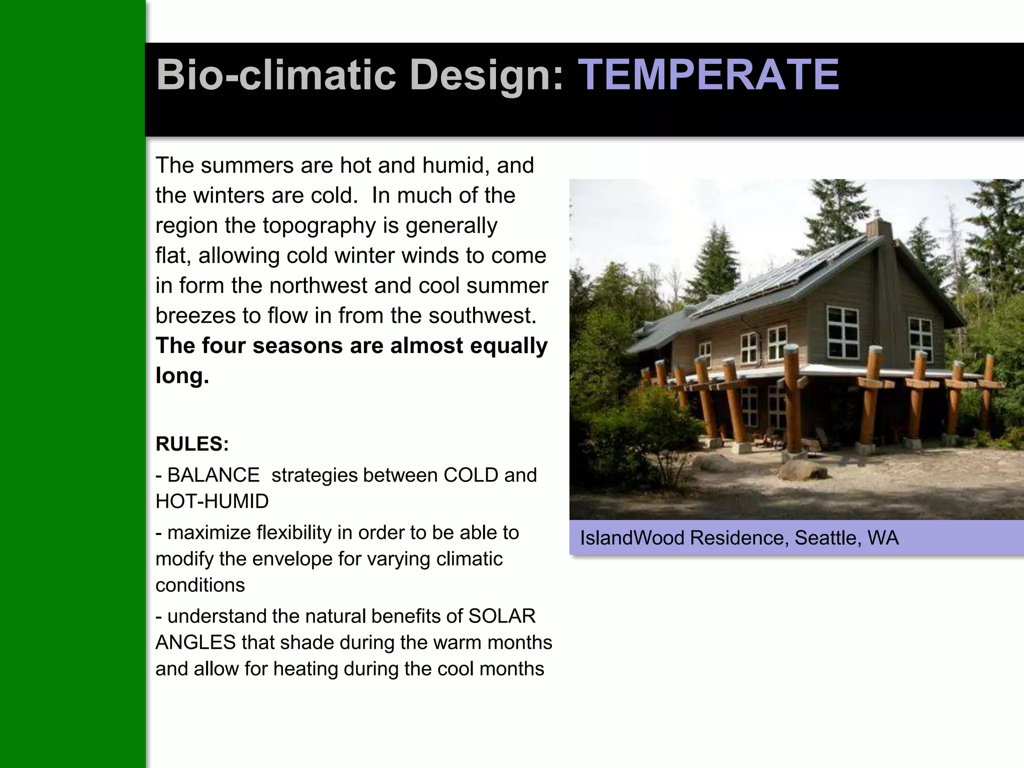 Bio-climatic Design: TEMPERATE
The summers are hot and humid, and
the winters are cold. In much of the
region the topography is generally
flat, allowing cold winter winds to come
in form the northwest and cool summer
breezes to flow in from the southwest.
The four seasons are almost equally
long.

RULES:
- BALANCE strategies between COLD and
HOT-HUMID
- maximize flexibility in order to be able to   IslandWood Residence, Seattle, WA
modify the envelope for varying climatic
conditions
- understand the natural benefits of SOLAR
ANGLES that shade during the warm months
and allow for heating during the cool months
 