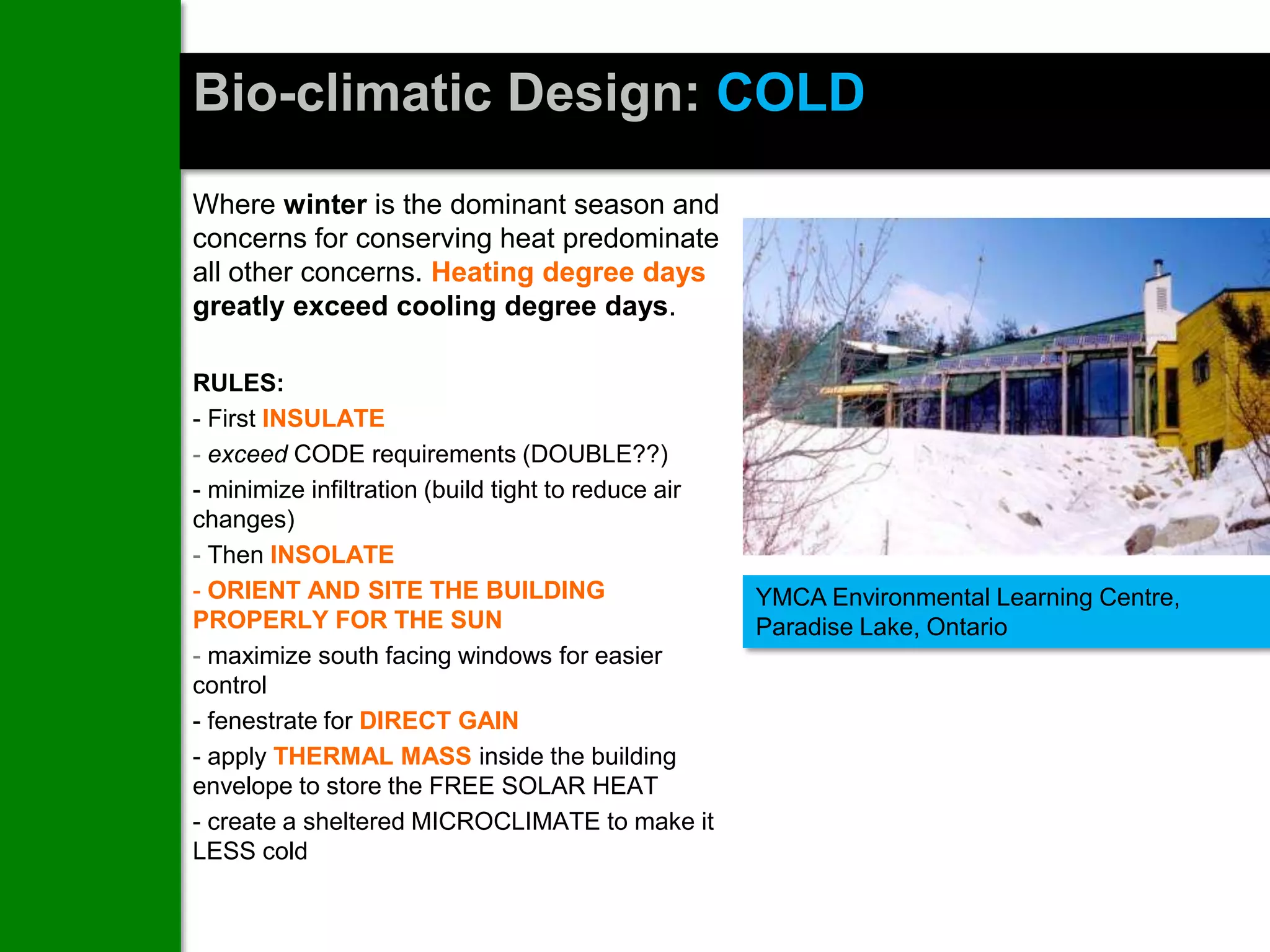 Bio-climatic Design: COLD
Where winter is the dominant season and
concerns for conserving heat predominate
all other concerns. Heating degree days
greatly exceed cooling degree days.

RULES:
- First INSULATE
- exceed CODE requirements (DOUBLE??)
- minimize infiltration (build tight to reduce air
changes)
- Then INSOLATE
- ORIENT AND SITE THE BUILDING                       YMCA Environmental Learning Centre,
PROPERLY FOR THE SUN                                 Paradise Lake, Ontario
- maximize south facing windows for easier
control
- fenestrate for DIRECT GAIN
- apply THERMAL MASS inside the building
envelope to store the FREE SOLAR HEAT
- create a sheltered MICROCLIMATE to make it
LESS cold
 