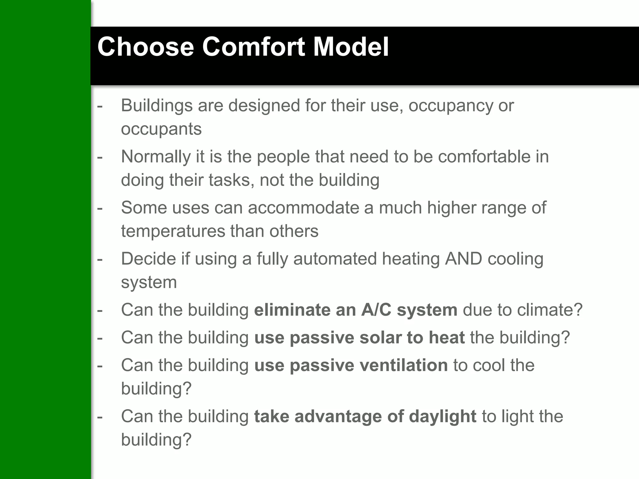 Choose Comfort Model

-   Buildings are designed for their use, occupancy or
    occupants
-   Normally it is the people that need to be comfortable in
    doing their tasks, not the building
-   Some uses can accommodate a much higher range of
    temperatures than others
-   Decide if using a fully automated heating AND cooling
    system
-   Can the building eliminate an A/C system due to climate?
-   Can the building use passive solar to heat the building?
-   Can the building use passive ventilation to cool the
    building?
-   Can the building take advantage of daylight to light the
    building?
 