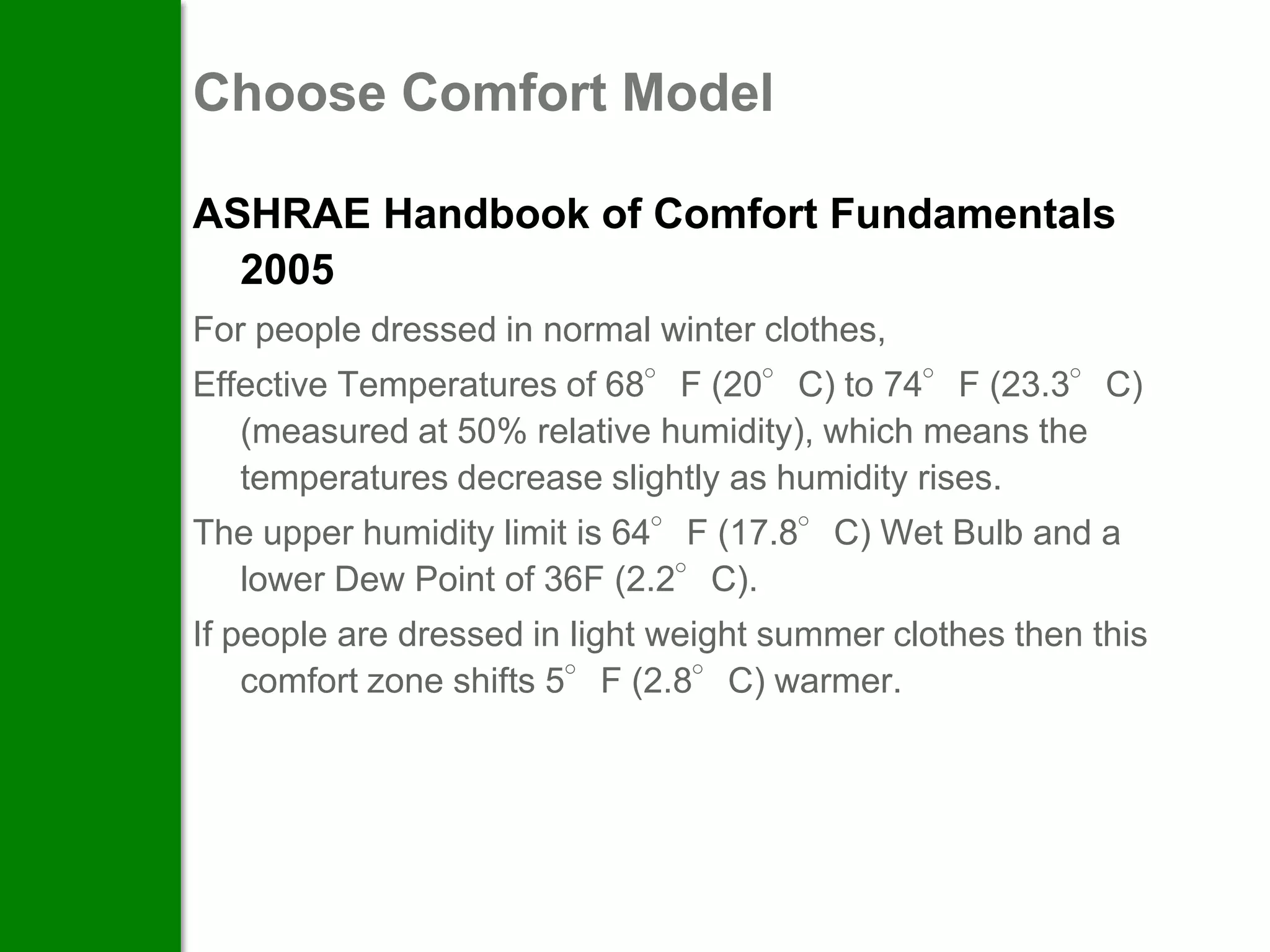 Choose Comfort Model

ASHRAE Handbook of Comfort Fundamentals
  2005
For people dressed in normal winter clothes,
Effective Temperatures of 68°F (20°C) to 74°F (23.3°C)
   (measured at 50% relative humidity), which means the
   temperatures decrease slightly as humidity rises.
The upper humidity limit is 64°F (17.8°C) Wet Bulb and a
  lower Dew Point of 36F (2.2°C).
If people are dressed in light weight summer clothes then this
    comfort zone shifts 5°F (2.8°C) warmer.
 