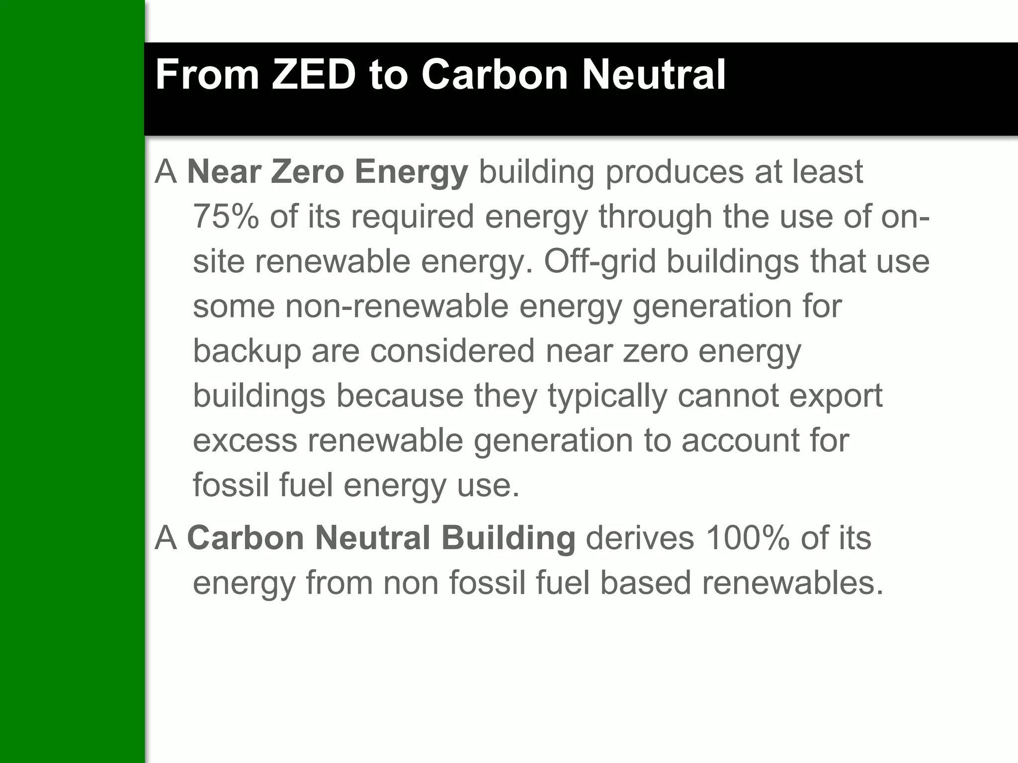 From ZED to Carbon Neutral

A Near Zero Energy building produces at least
  75% of its required energy through the use of on-
  site renewable energy. Off-grid buildings that use
  some non-renewable energy generation for
  backup are considered near zero energy
  buildings because they typically cannot export
  excess renewable generation to account for
  fossil fuel energy use.
A Carbon Neutral Building derives 100% of its
  energy from non fossil fuel based renewables.
 