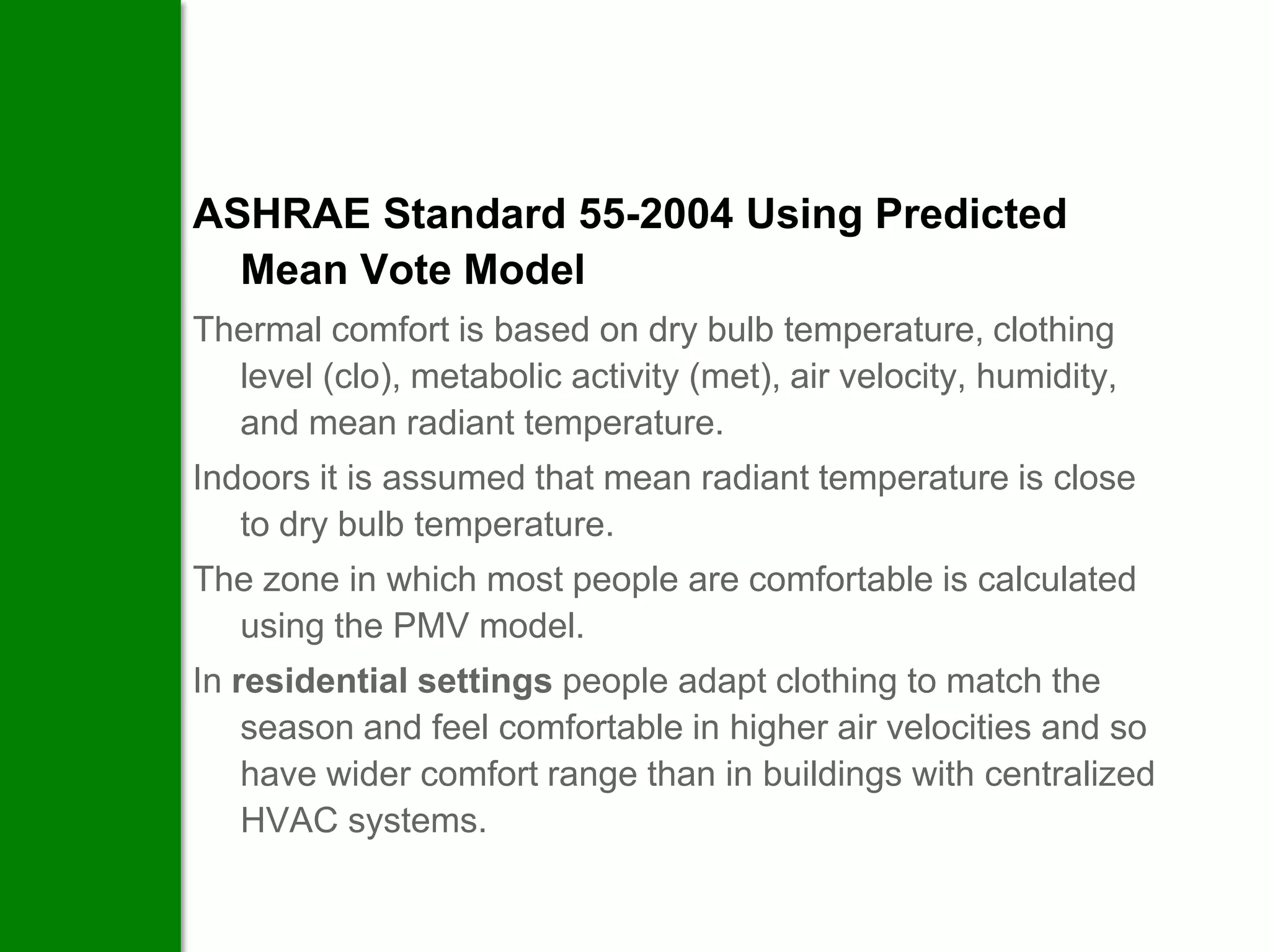 ASHRAE Standard 55-2004 Using Predicted
  Mean Vote Model
Thermal comfort is based on dry bulb temperature, clothing
  level (clo), metabolic activity (met), air velocity, humidity,
  and mean radiant temperature.
Indoors it is assumed that mean radiant temperature is close
   to dry bulb temperature.
The zone in which most people are comfortable is calculated
  using the PMV model.
In residential settings people adapt clothing to match the
    season and feel comfortable in higher air velocities and so
    have wider comfort range than in buildings with centralized
    HVAC systems.
 