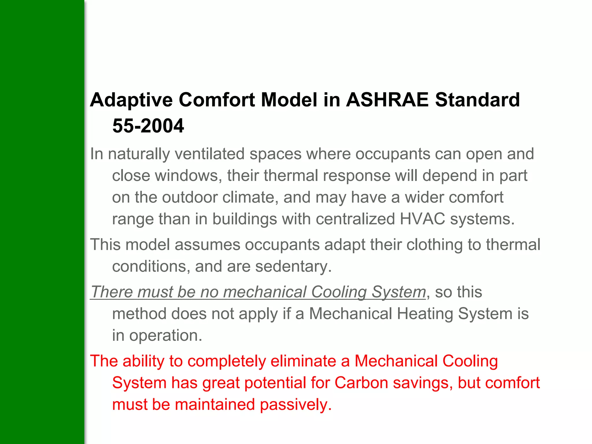 Adaptive Comfort Model in ASHRAE Standard
  55-2004
In naturally ventilated spaces where occupants can open and
   close windows, their thermal response will depend in part
   on the outdoor climate, and may have a wider comfort
   range than in buildings with centralized HVAC systems.
This model assumes occupants adapt their clothing to thermal
   conditions, and are sedentary.
There must be no mechanical Cooling System, so this
  method does not apply if a Mechanical Heating System is
  in operation.
The ability to completely eliminate a Mechanical Cooling
  System has great potential for Carbon savings, but comfort
  must be maintained passively.
 