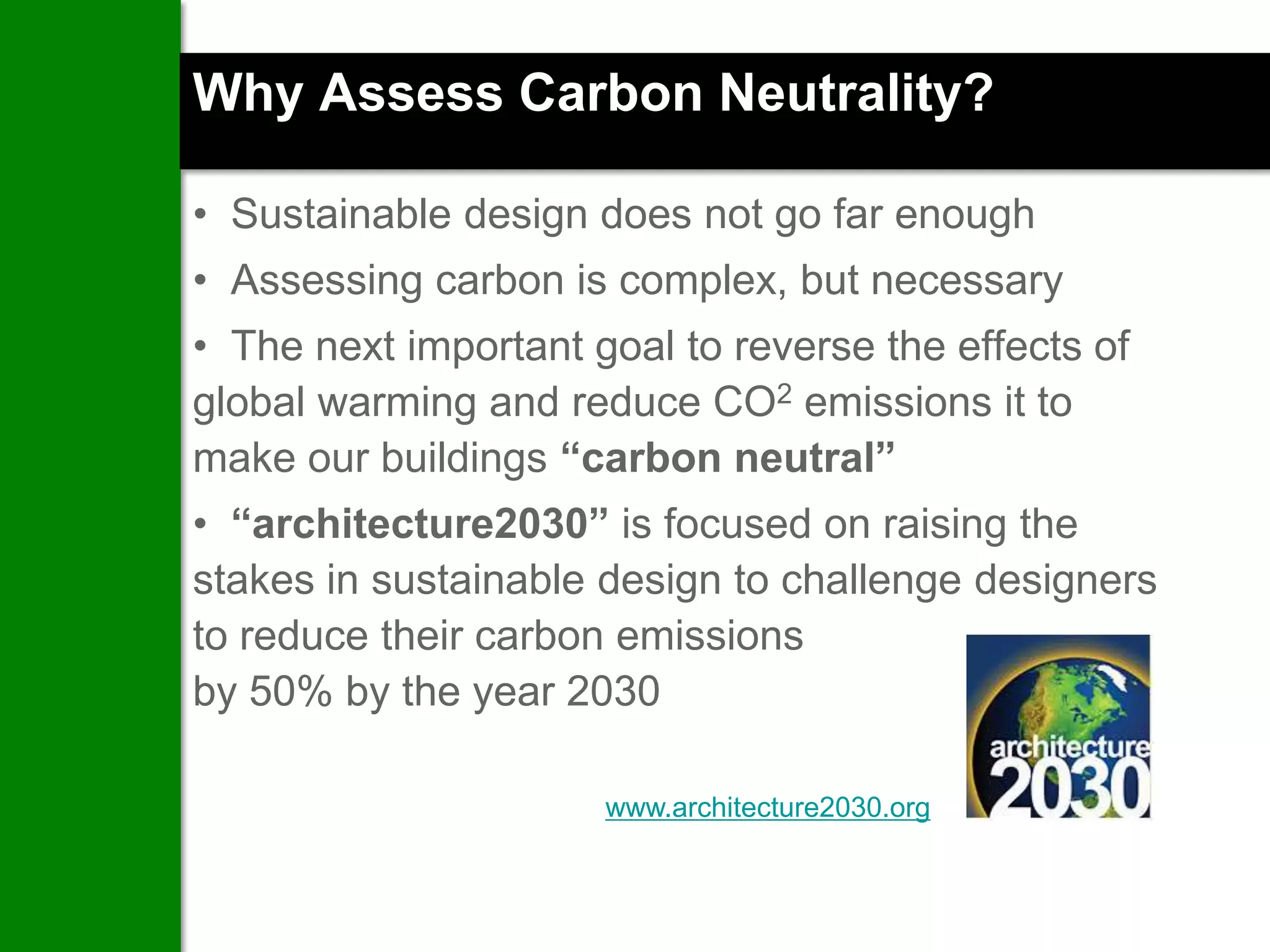 Why Assess Carbon Neutrality?

• Sustainable design does not go far enough
• Assessing carbon is complex, but necessary
• The next important goal to reverse the effects of
global warming and reduce CO2 emissions it to
make our buildings “carbon neutral”
• “architecture2030” is focused on raising the
stakes in sustainable design to challenge designers
to reduce their carbon emissions
by 50% by the year 2030

                      www.architecture2030.org
 