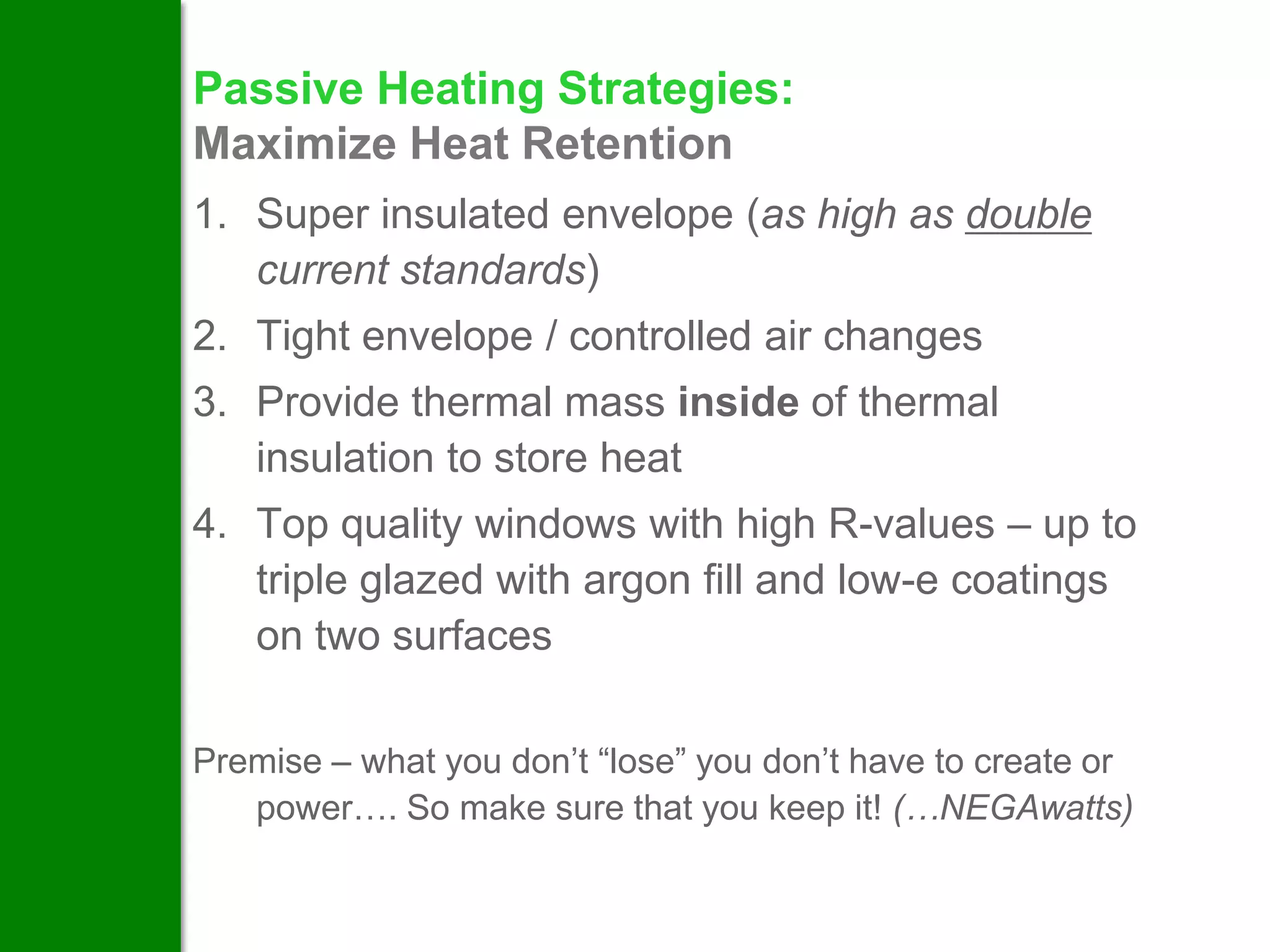 Passive Heating Strategies:
Maximize Heat Retention
1. Super insulated envelope (as high as double
   current standards)
2. Tight envelope / controlled air changes
3. Provide thermal mass inside of thermal
   insulation to store heat
4. Top quality windows with high R-values – up to
   triple glazed with argon fill and low-e coatings
   on two surfaces

Premise – what you don’t “lose” you don’t have to create or
   power…. So make sure that you keep it! (…NEGAwatts)
 