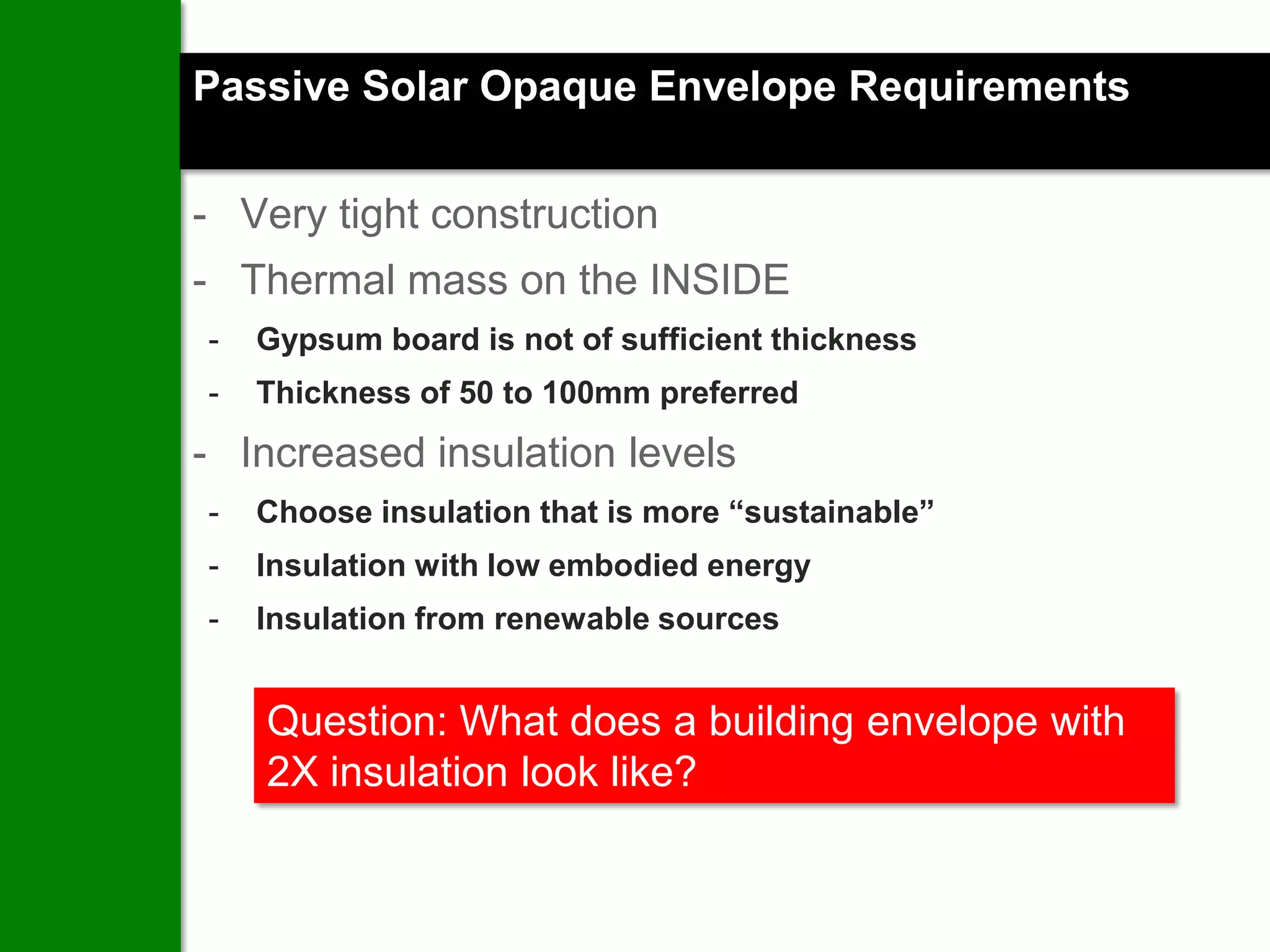 Passive Solar Opaque Envelope Requirements


- Very tight construction
- Thermal mass on the INSIDE
-   Gypsum board is not of sufficient thickness
-   Thickness of 50 to 100mm preferred

- Increased insulation levels
-   Choose insulation that is more “sustainable”
-   Insulation with low embodied energy
-   Insulation from renewable sources


    Question: What does a building envelope with
    2X insulation look like?
 