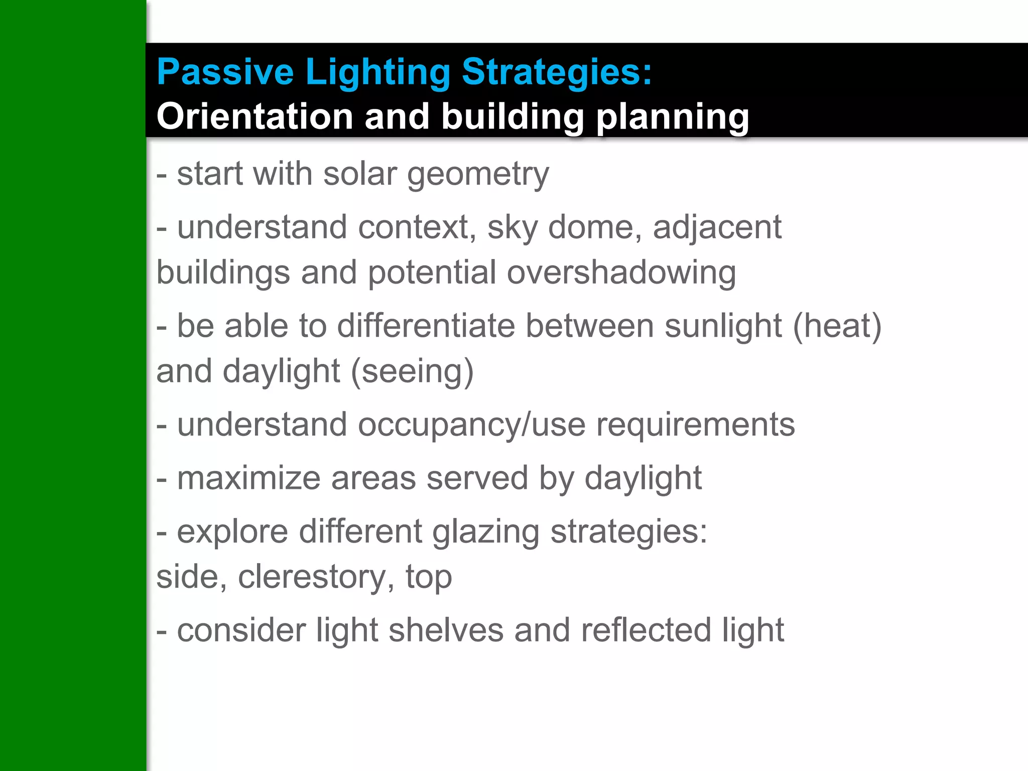 Passive Lighting Strategies:
Orientation and building planning
- start with solar geometry
- understand context, sky dome, adjacent
buildings and potential overshadowing
- be able to differentiate between sunlight (heat)
and daylight (seeing)
- understand occupancy/use requirements
- maximize areas served by daylight
- explore different glazing strategies:
side, clerestory, top
- consider light shelves and reflected light
 