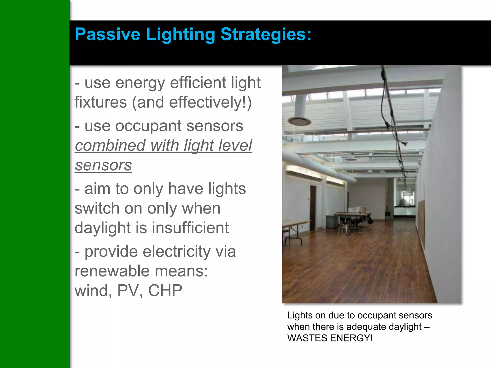 Passive Lighting Strategies:

- use energy efficient light
fixtures (and effectively!)
- use occupant sensors
combined with light level
sensors
- aim to only have lights
switch on only when
daylight is insufficient
- provide electricity via
renewable means:
wind, PV, CHP
                               Lights on due to occupant sensors
                               when there is adequate daylight –
                               WASTES ENERGY!
 
