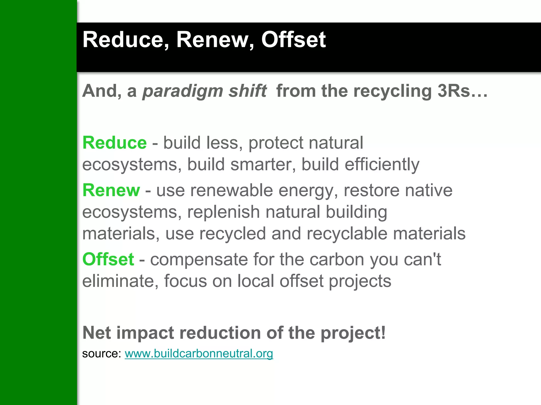 Reduce, Renew, Offset

And, a paradigm shift from the recycling 3Rs…

Reduce - build less, protect natural
ecosystems, build smarter, build efficiently
Renew - use renewable energy, restore native
ecosystems, replenish natural building
materials, use recycled and recyclable materials
Offset - compensate for the carbon you can't
eliminate, focus on local offset projects

Net impact reduction of the project!
source: www.buildcarbonneutral.org
 