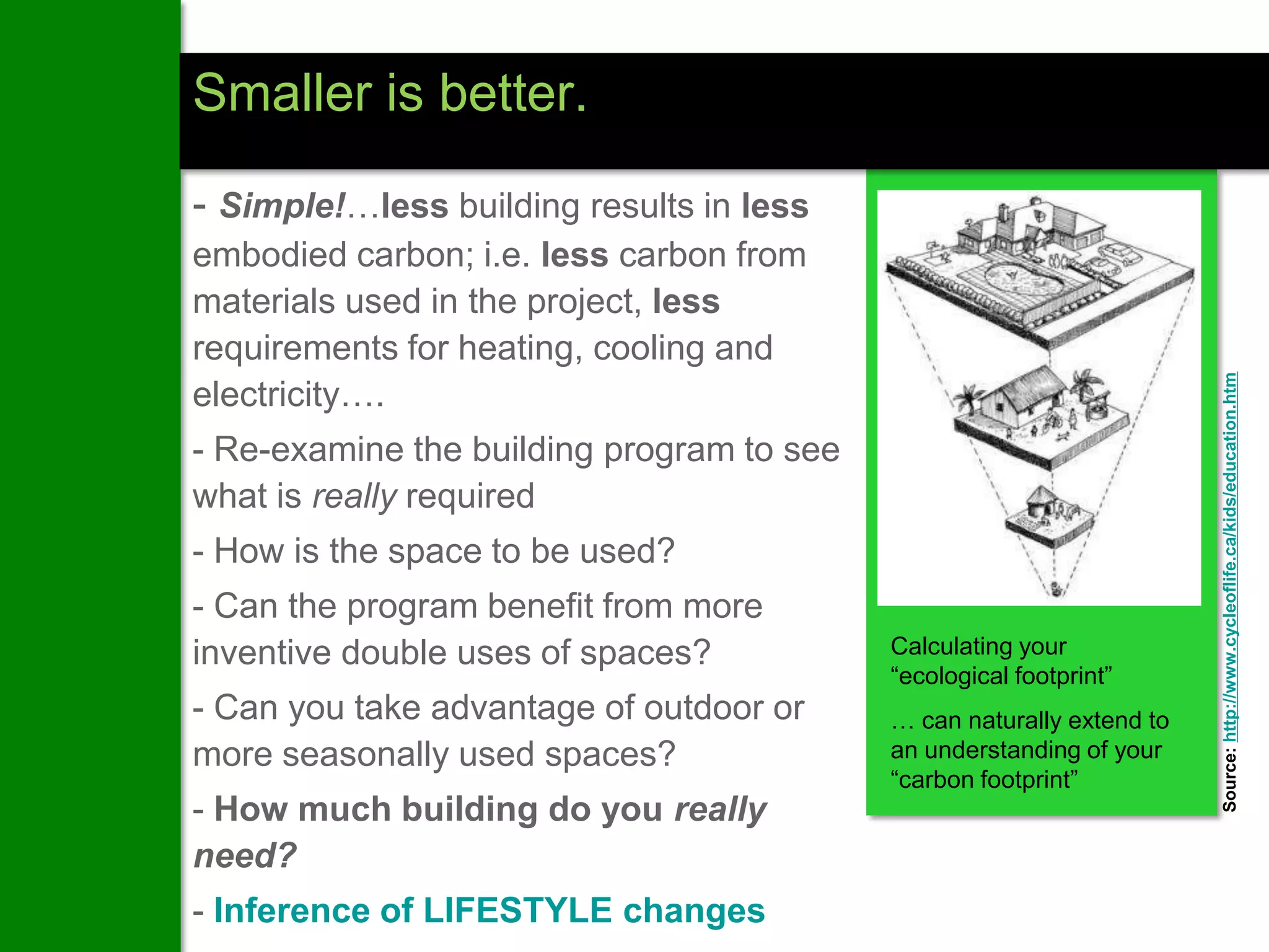 Smaller is better.

- Simple!…less building results in less
embodied carbon; i.e. less carbon from
materials used in the project, less
requirements for heating, cooling and




                                                                       Source: http://www.cycleoflife.ca/kids/education.htm
electricity….
- Re-examine the building program to see
what is really required
- How is the space to be used?
- Can the program benefit from more
inventive double uses of spaces?           Calculating your
                                           “ecological footprint”
- Can you take advantage of outdoor or     … can naturally extend to
more seasonally used spaces?               an understanding of your
                                           “carbon footprint”
- How much building do you really
need?
- Inference of LIFESTYLE changes
 
