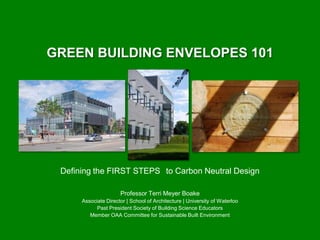 GREEN BUILDING ENVELOPES 101




 Defining the FIRST STEPS to Carbon Neutral Design

                      Professor Terri Meyer Boake
      Associate Director | School of Architecture | University of Waterloo
            Past President Society of Building Science Educators
         Member OAA Committee for Sustainable Built Environment
 