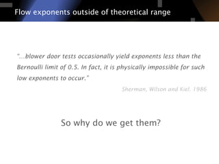 “…blower door tests occasionally yield exponents less than the
Bernoulli limit of 0.5. In fact, it is physically impossible for such
low exponents to occur.”
Sherman, Wilson and Kiel. 1986
Flow exponents outside of theoretical range
So why do we get them?
 