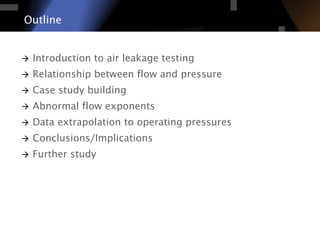 Outline
à  Introduction to air leakage testing
à  Relationship between flow and pressure
à  Case study building
à  Abnormal flow exponents
à  Data extrapolation to operating pressures
à  Conclusions/Implications
à  Further study
 