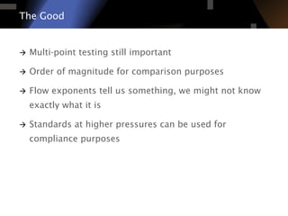 à  Multi-point testing still important
à  Order of magnitude for comparison purposes
à  Flow exponents tell us something, we might not know
exactly what it is
à  Standards at higher pressures can be used for
compliance purposes
The Good
 