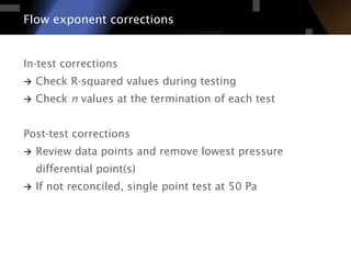 In-test corrections
à  Check R-squared values during testing
à  Check n values at the termination of each test
Post-test corrections
à  Review data points and remove lowest pressure
differential point(s)
à  If not reconciled, single point test at 50 Pa
Flow exponent corrections
 