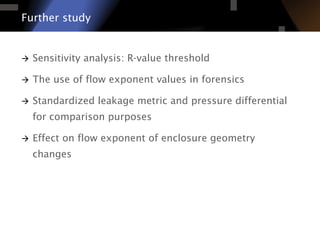 à  Sensitivity analysis: R-value threshold
à  The use of flow exponent values in forensics
à  Standardized leakage metric and pressure differential
for comparison purposes
à  Effect on flow exponent of enclosure geometry
changes
Further study
 