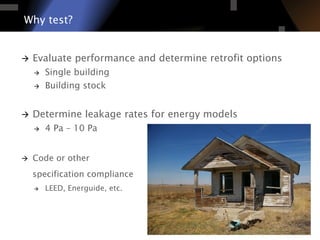 Why test?
à  Evaluate performance and determine retrofit options
à  Single building
à  Building stock
à  Determine leakage rates for energy models
à  4 Pa – 10 Pa
à  Code or other
specification compliance
à  LEED, Energuide, etc.
 