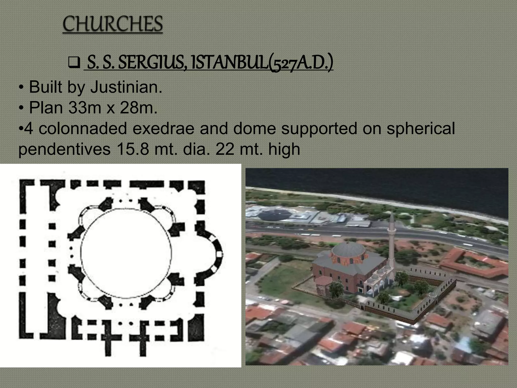  S. S. SERGIUS, ISTANBUL(527A.D.) 
• Built by Justinian. 
• Plan 33m x 28m. 
•4 colonnaded exedrae and dome supported on spherical 
pendentives 15.8 mt. dia. 22 mt. high 
 