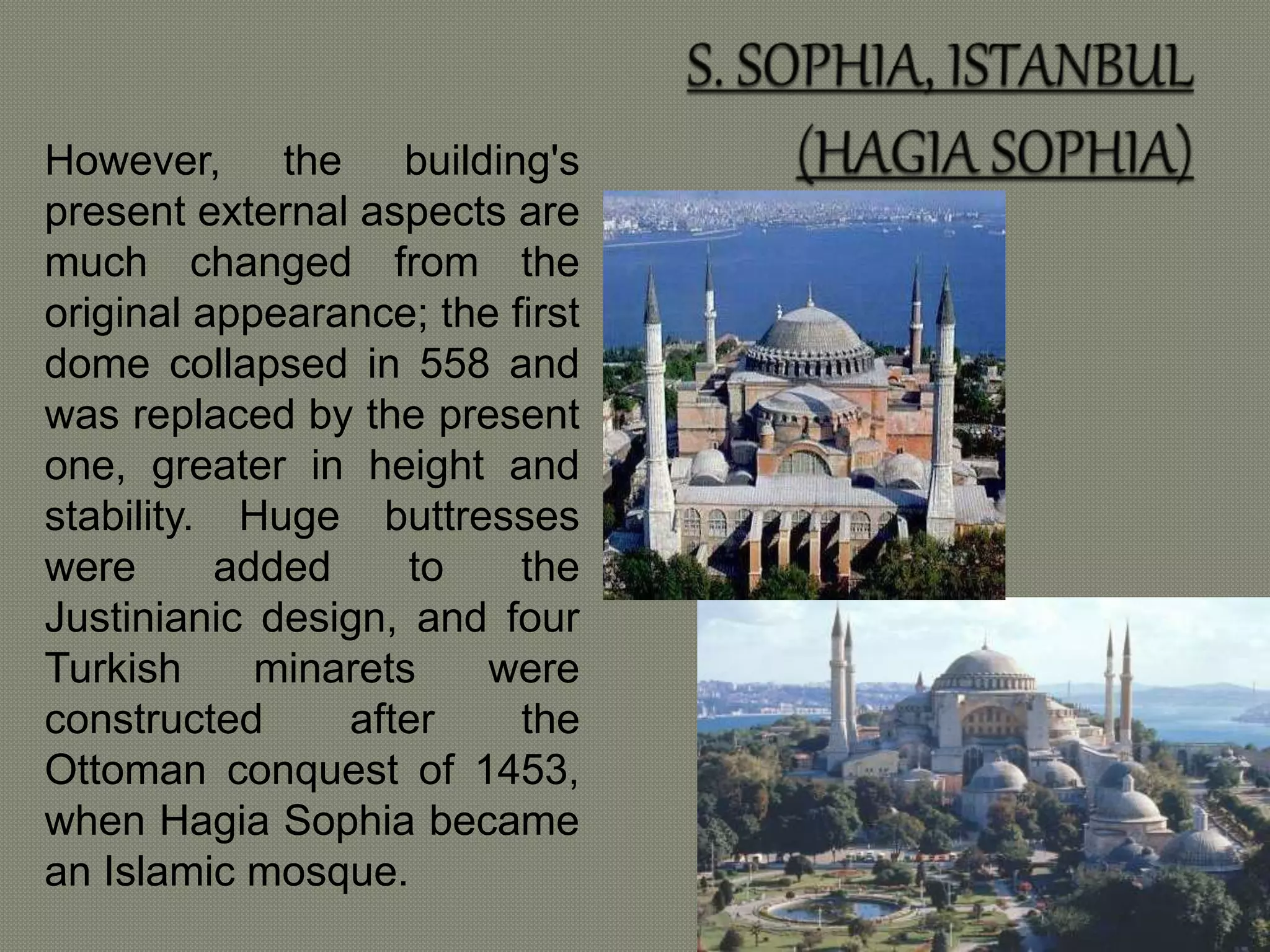 However, the building's 
present external aspects are 
much changed from the 
original appearance; the first 
dome collapsed in 558 and 
was replaced by the present 
one, greater in height and 
stability. Huge buttresses 
were added to the 
Justinianic design, and four 
Turkish minarets were 
constructed after the 
Ottoman conquest of 1453, 
when Hagia Sophia became 
an Islamic mosque. 
 