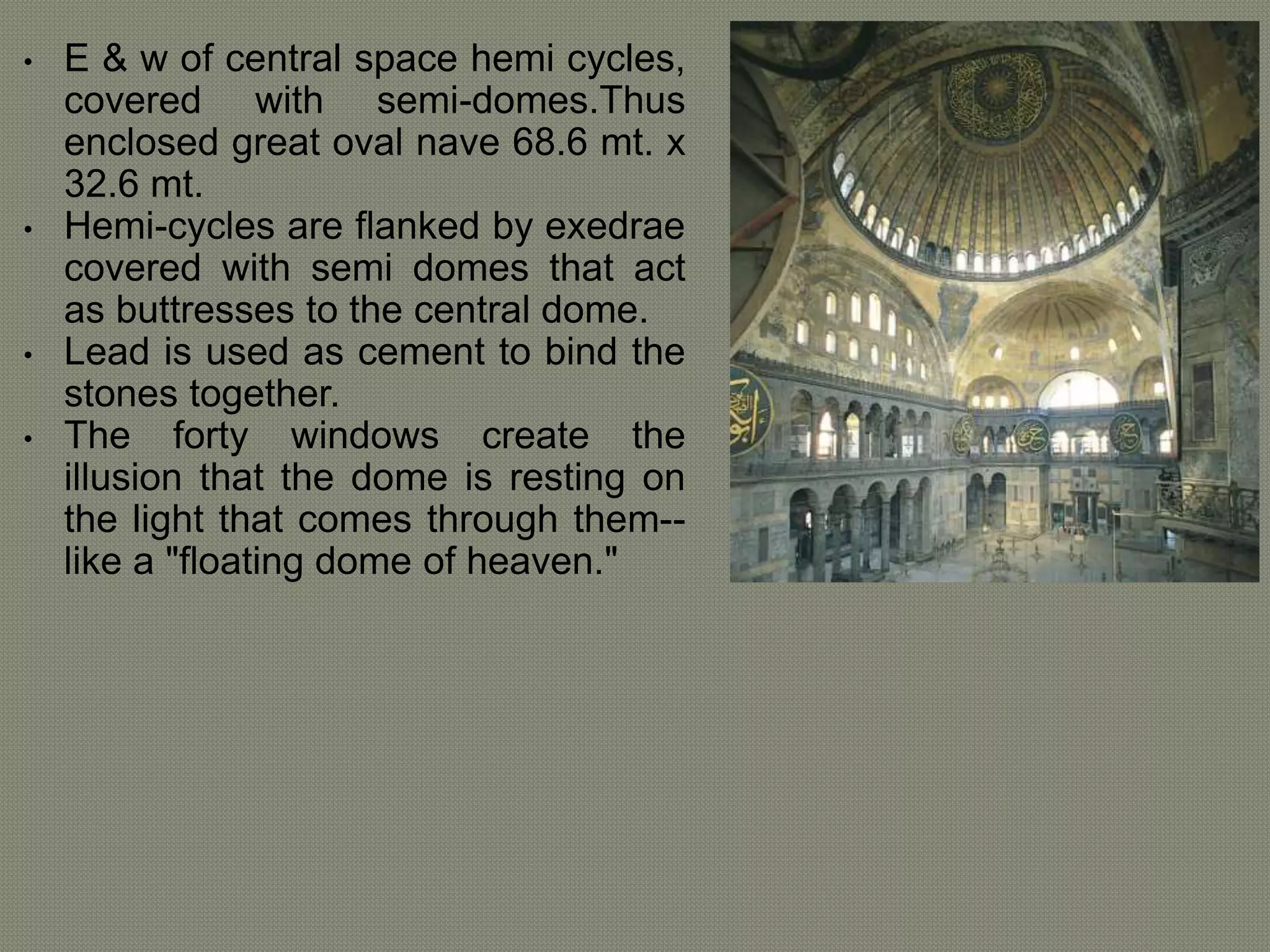 • E & w of central space hemi cycles, 
covered with semi-domes.Thus 
enclosed great oval nave 68.6 mt. x 
32.6 mt. 
• Hemi-cycles are flanked by exedrae 
covered with semi domes that act 
as buttresses to the central dome. 
• Lead is used as cement to bind the 
stones together. 
• The forty windows create the 
illusion that the dome is resting on 
the light that comes through them-- 
like a "floating dome of heaven." 
 