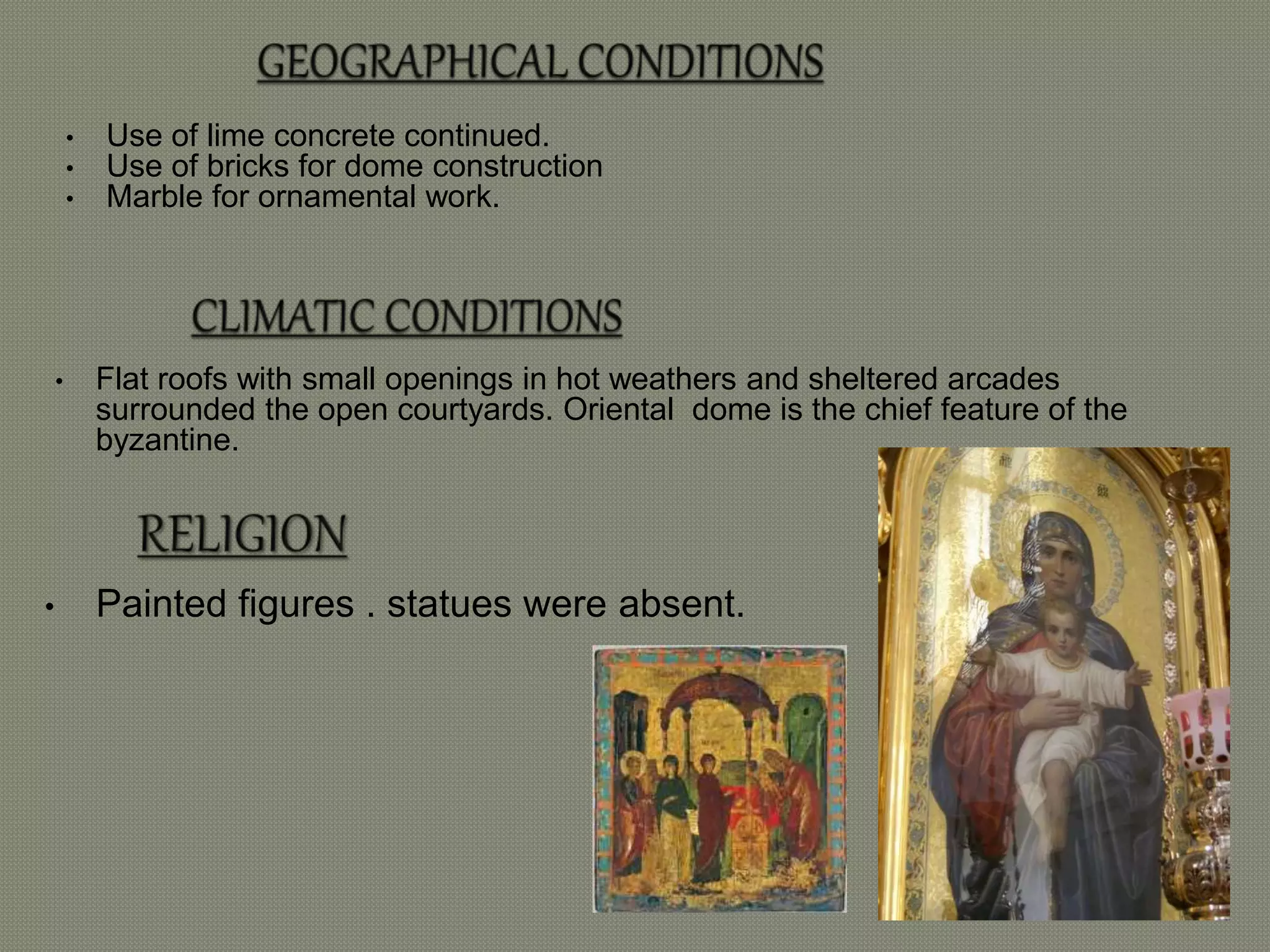 • Use of lime concrete continued. 
• Use of bricks for dome construction 
• Marble for ornamental work. 
• Flat roofs with small openings in hot weathers and sheltered arcades 
surrounded the open courtyards. Oriental dome is the chief feature of the 
byzantine. 
• Painted figures . statues were absent. 
 