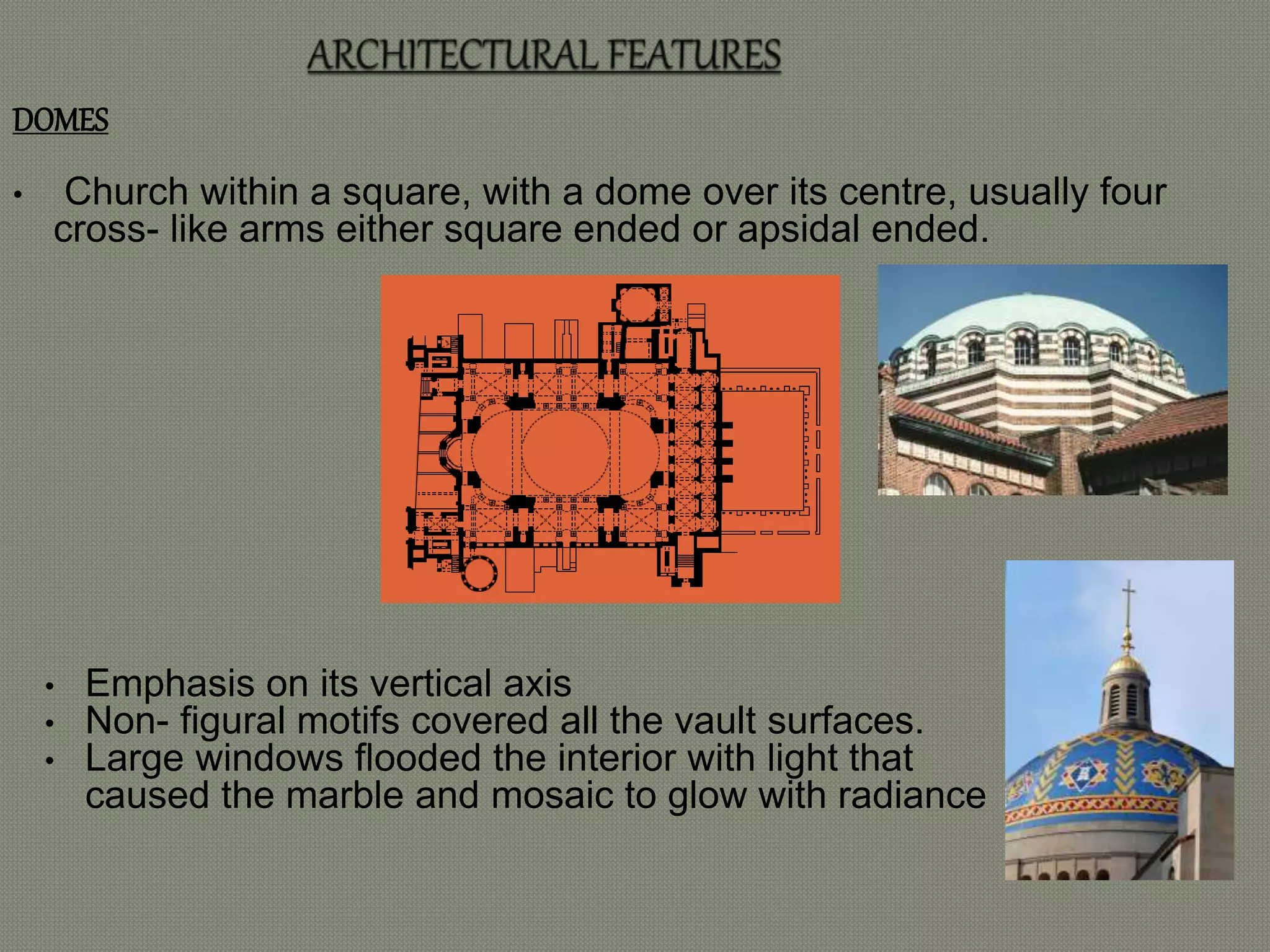DOMES 
• Church within a square, with a dome over its centre, usually four 
cross- like arms either square ended or apsidal ended. 
• Emphasis on its vertical axis 
• Non- figural motifs covered all the vault surfaces. 
• Large windows flooded the interior with light that 
caused the marble and mosaic to glow with radiance 
 