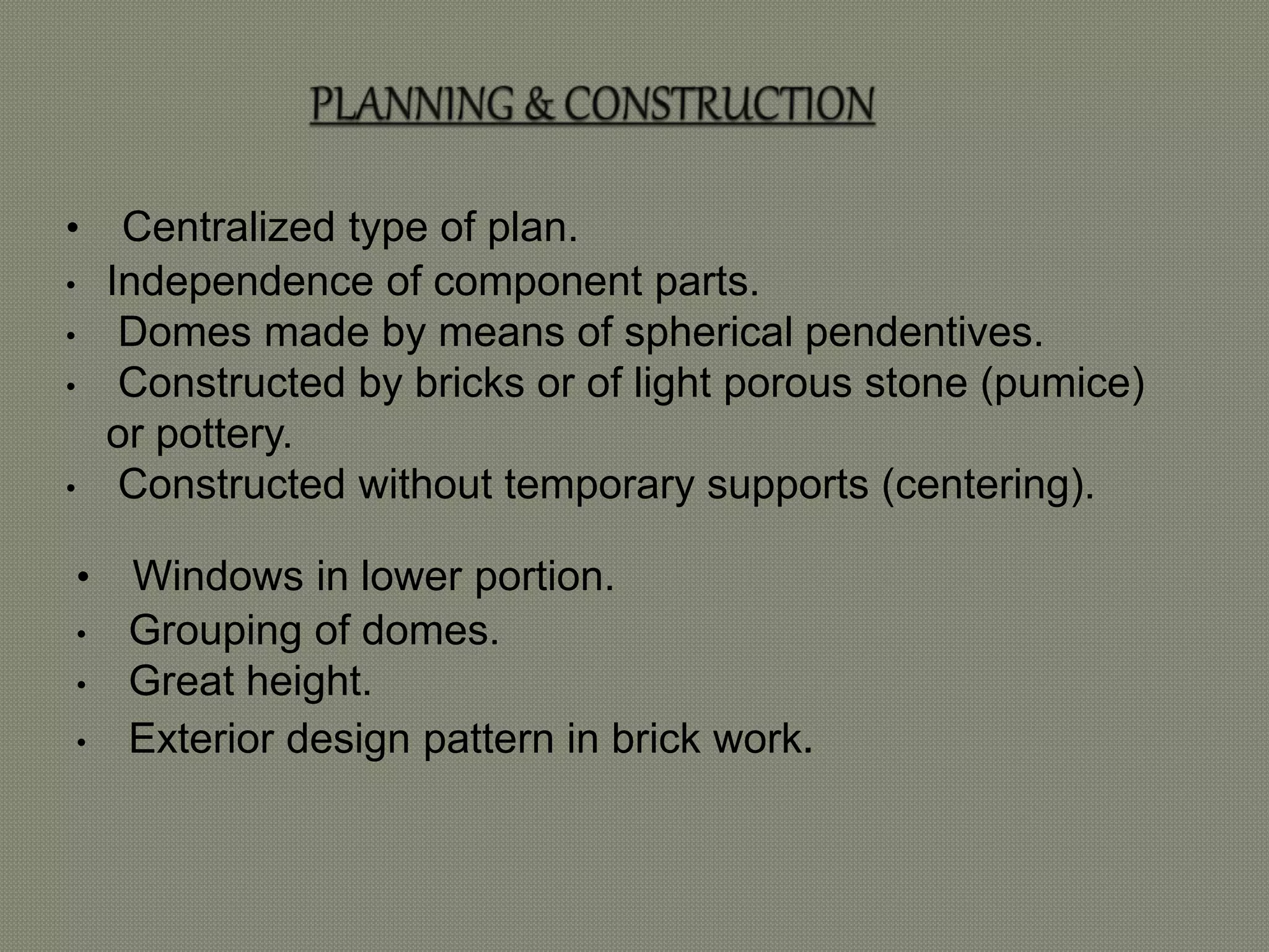 • Centralized type of plan. 
• Independence of component parts. 
• Domes made by means of spherical pendentives. 
• Constructed by bricks or of light porous stone (pumice) 
or pottery. 
• Constructed without temporary supports (centering). 
• Windows in lower portion. 
• Grouping of domes. 
• Great height. 
• Exterior design pattern in brick work. 
 